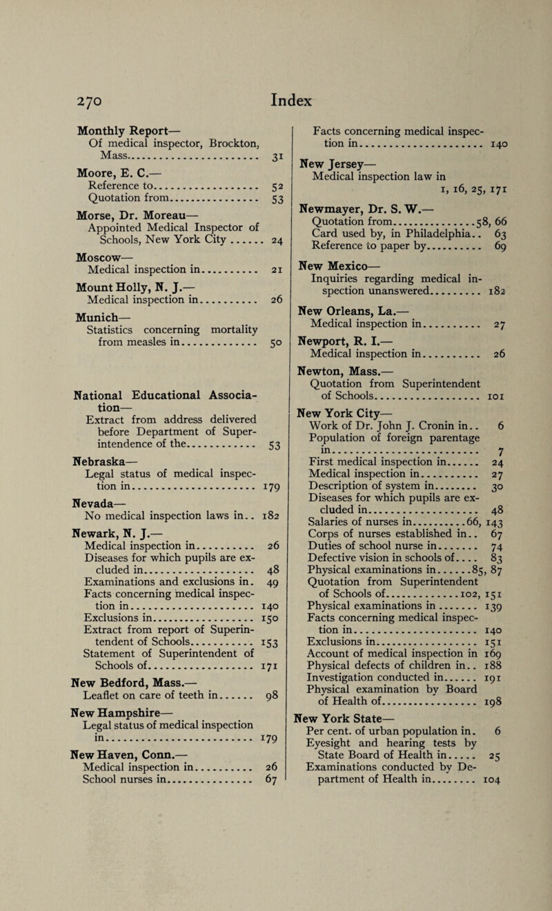 Monthly Report— Of medical inspector, Brockton, Mass. 31 Moore, E. C.— Reference to. 52 Quotation from. 53 Morse, Dr. Moreau— Appointed Medical Inspector of Schools, New York City. 24 Moscow— Medical inspection in. 21 Mount Holly, N. J.— Medical inspection in. 26 Munich— Statistics concerning mortality from measles in. 50 National Educational Associa¬ tion— Extract from address delivered before Department of Super¬ intendence of the. 53 Nebraska— Legal status of medical inspec¬ tion in. 179 Nevada— No medical inspection laws in.. 182 Newark, N. J.— Medical inspection in. 26 Diseases for which pupils are ex¬ cluded in. 48 Examinations and exclusions in. 49 Facts concerning medical inspec¬ tion in. 140 Exclusions in. 150 Extract from report of Superin¬ tendent of Schools. 153 Statement of Superintendent of Schools of. 171 New Bedford, Mass.— Leaflet on care of teeth in. 98 New Hampshire— Legal status of medical inspection in. 179 New Haven, Conn.— Medical inspection in. 26 School nurses in. 67 Facts concerning medical inspec¬ tion in. 140 New Jersey— Medical inspection law in 1, 16, 25, 171 Newmayer, Dr. S. W.— Quotation from.58, 66 Card used by, in Philadelphia.. 63 Reference to paper by. 69 New Mexico— Inquiries regarding medical in¬ spection unanswered. 182 New Orleans, La.— Medical inspection in. 27 Newport, R. I.— Medical inspection in. 26 Newton, Mass.— Quotation from Superintendent of Schools. 101 New York City— Work of Dr. John J. Cronin in.. 6 Population of foreign parentage in. 7 First medical inspection in. 24 Medical inspection in. 27 Description of system in. 30 Diseases for which pupils are ex¬ cluded in. 48 Salaries of nurses in.66, 143 Corps of nurses established in.. 67 Duties of school nurse in. 74 Defective vision in schools of.... 83 Physical examinations in.85, 87 Quotation from Superintendent of Schools of.102, 151 Physical examinations in. 139 Facts concerning medical inspec¬ tion in. 140 Exclusions in. 151 Account of medical inspection in 169 Physical defects of children in.. 188 Investigation conducted in. 191 Physical examination by Board of Health of. 198 New York State— Per cent, of urban population in. 6 Eyesight and hearing tests by State Board of Health in. 25 Examinations conducted by De¬ partment of Health in. 104