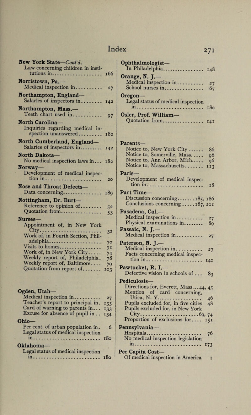 New York State—Cont’d. Law concerning children in insti¬ tutions in. 166 Norristown, Pa.— Medical inspection in. 27 Northampton, England— Salaries of inspectors in. 142 Northampton, Mass.— Teeth chart used in. 97 North Carolina— Inquiries regarding medical in¬ spection unanswered. 182 North Cumberland, England— Salaries of inspectors in. 142 North Dakota— No medical inspection laws in_ 182 Norway— Development of medical inspec¬ tion in. 20 Nose and Throat Defects— Data concerning. 189 Nottingham, Dr. Burt— Reference to opinion of. 52 Quotation from. 53 Nurses— Appointment of, in New York city. 32 Work of, in Fourth Section, Phil¬ adelphia. 70 Visits to homes. 71 Work of, in New York City. 74 Weekly report of, Philadelphia. 78 Weekly report of, Baltimore.... 79 Quotation from report of. 103 Ogden, Utah— Medical inspection in.. 27 Teacher’s report to principal in. 133 Card of warning to parents in... 133 Excuse for absence of pupil in .. 134 Ohio— Per cent, of urban population in. 6 Legal status of medical inspection in. 180 Oklahoma— Legal status of medical inspection in. 180 Ophthalmologist— In Philadelphia. 148 Orange, N. J.— Medical inspection in. 27 School nurses in. 67 Oregon— Legal status of medical inspection in. 180 Osier, Prof. William— Quotation from. 141 Parents— Notice to, New York City. 86 Notice to, Somerville, Mass. 96 Notice to, Ann Arbor, Mich. 96 Notice to, Massachusetts. 113 Paris— Development of medical inspec¬ tion in. 18 Part Time— Discussion concerning.185, 186 Conclusions concerning.187, 201 Pasadena, Cal.— Medical inspection in. 27 Physical examinations in. 89 Passaic, N. J.— Medical inspection in. 27 Paterson, N. J.— Medical inspection in. 27 Facts concerning medical inspec¬ tion in. 140 Pawtucket, R. I.— Defective vision in schools of_ 83 Pediculosis— Directions for, Everett, Mass.. .44, 45 Mention of card concerning, Utica, N. Y. 46 Pupils excluded for, in five cities 48 Pupils excluded for, in New York City-;...69, 74 Proportion of exclusions for.... 151 Pennsylvania— Hospitals. 76 No medical inspection legislation in. 173 Per Capita Cost— Of medical inspection in America 1