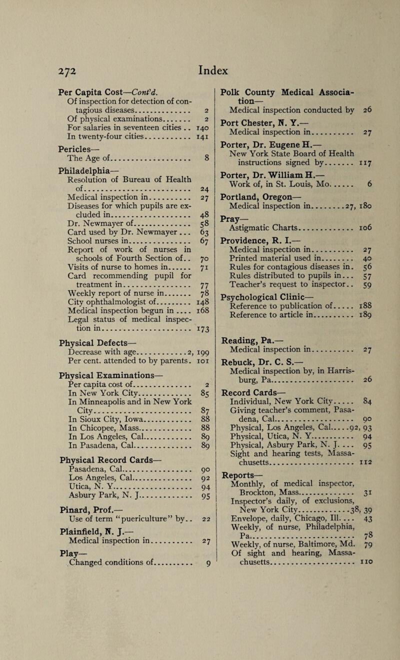 2J2 Per Capita Cost—Cont'd. Of inspection for detection of con¬ tagious diseases. 2 Of physical examinations. 2 For salaries in seventeen cities . - 140 In twenty-four cities. 141 Pericles— The Age of. 8 Philadelphia— Resolution of Bureau of Health of. 24 Medical inspection in. 27 Diseases for which pupils are ex¬ cluded in. 48 Dr. Newmayer of. 58 Card used by Dr. Newmayer ... 63 School nurses in. 67 Report of work of nurses in schools of Fourth Section of.. 70 Visits of nurse to homes in. 71 Card recommending pupil for treatment in. 77 Weekly report of nurse in. 78 City ophthalmologist of. 148 Medical inspection begun in .... 168 Legal status of medical inspec¬ tion in. 173 Physical Defects— Decrease with age.2, 199 Per cent, attended to by parents. 101 Physical Examinations— Per capita cost of. 2 In New York City. 85 In Minneapolis and in New York City. 87 In Sioux City, Iowa. 88 In Chicopee, Mass. 88 In Los Angeles, Cal. 89 In Pasadena, Cal. 89 Physical Record Cards— Pasadena, Cal. 90 Los Angeles, Cal. 92 Utica, N. Y. 94 Asbury Park, N. J. 95 Pinard, Prof.— Use of term “puericulture” by.. 22 Plainfield, N. J.— Medical inspection in. 27 Play— Changed conditions of. 9 Polk County Medical Associa¬ tion— Medical inspection conducted by 26 Port Chester, N. Y.— Medical inspection in. 27 Porter, Dr. Eugene H.— New York State Board of Health instructions signed by. 117 Porter, Dr. William H.— Work of, in St. Louis, Mo. 6 Portland, Oregon— Medical inspection in.27, 180 Pray— Astigmatic Charts. 106 Providence, R. I.— Medical inspection in. 27 Printed material used in. 40 Rules for contagious diseases in. 56 Rules distributed to pupils in... 57 Teacher’s request to inspector.. 59 Psychological Clinic— Reference to publication of. 188 Reference to article in. 189 Reading, Pa.— Medical inspection in. 27 Rebuck, Dr. C. S.— Medical inspection by, in Harris¬ burg, Pa. 26 Record Cards— Individual, New York City. 84 Giving teacher’s comment, Pasa¬ dena, Cal. 90 Physical, Los Angeles, Cal.92, 93 Physical, Utica, N. Y. 94 Physical, Asbury Park, N. J. ... 95 Sight and hearing tests, Massa¬ chusetts. 112 Reports— Monthly, of medical inspector, Brockton, Mass. 31 Inspector’s daily, of exclusions, Envelope, daily, Chicago, III. ... 43 Weekly, of nurse, Philadelphia, Pa... 78 Weekly, of nurse, Baltimore, Md. 79 Of sight and hearing, Massa¬ chusetts. no
