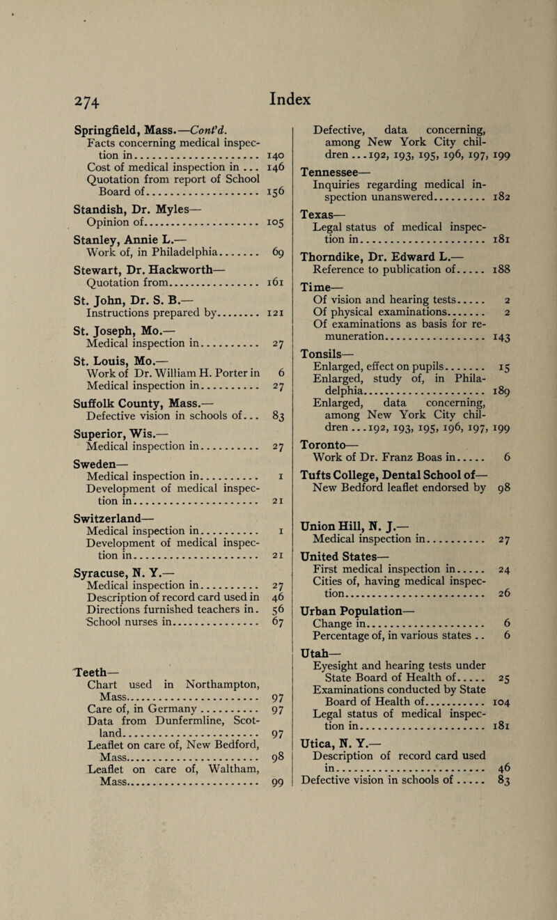 Springfield, Mass.—ConVd. Facts concerning medical inspec¬ tion in. 140 Cost of medical inspection in — 146 Quotation from report of School Board of. 156 Standish, Dr. Myles— Opinion of. 105 Stanley, Annie L.— Work of, in Philadelphia. 69 Stewart, Dr. Hackworth— Quotation from. 161 St. John, Dr. S. B.— Instructions prepared by. 121 St. Joseph, Mo.— Medical inspection in. 27 St. Louis, Mo.— Work of Dr. William H. Porter in 6 Medical inspection in. 27 Suffolk County, Mass.— Defective vision in schools of— 83 Superior, Wis.— Medical inspection in. 27 Sweden— Medical inspection in. 1 Development of medical inspec¬ tion in. 21 Switzerland— Medical inspection in. 1 Development of medical inspec¬ tion in. 21 Syracuse, N. Y.— Medical inspection in. 27 Description of record card used in 46 Directions furnished teachers in. 56 School nurses in. 67 Teeth— Chart used in Northampton, Mass. 97 Care of, in Germany. 97 Data from Dunfermline, Scot¬ land. 97 Leaflet on care of, New Bedford, Mass. 98 Leaflet on care of, Waltham, Mass. 99 Defective, data concerning, among New York City chil¬ dren .. .192, 193, 195, 196, 197, 199 Tennessee— Inquiries regarding medical in¬ spection unanswered. 182 Texas— Legal status of medical inspec¬ tion in. 181 Thorndike, Dr. Edward L.— Reference to publication of. 188 Time— Of vision and hearing tests. 2 Of physical examinations. 2 Of examinations as basis for re¬ muneration. 143 Tonsils— Enlarged, effect on pupils. 15 Enlarged, study of, in Phila¬ delphia. 189 Enlarged, data concerning, among New York City chil¬ dren... 192, 193, 195, 196, 197, 199 Toronto— Work of Dr. Franz Boas in. 6 Tufts College, Dental School of— New Bedford leaflet endorsed by 98 Union Hill, N. J — Medical inspection in. 27 United States— First medical inspection in. 24 Cities of, having medical inspec¬ tion. 26 Urban Population— Change in. 6 Percentage of, in various states .. 6 Utah— Eyesight and hearing tests under State Board of Health of. 25 Examinations conducted by State Board of Health of. 104 Legal status of medical inspec¬ tion in. 181 Utica, N. Y.— Description of record card used in. 46 Defective vision in schools of. 83