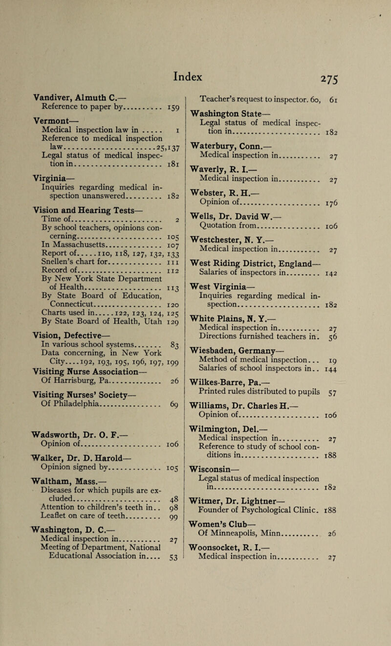 Vandiver, Almuth C.— Reference to paper by. 159 Vermont— Medical inspection law in. 1 Reference to medical inspection law.25,137 Legal status of medical inspec¬ tion in. 181 Virginia— Inquiries regarding medical in¬ spection unanswered. 182 Vision and Hearing Tests— Time of. 2 By school teachers, opinions con¬ cerning. 105 In Massachusetts. 107 Report of.no, 118, 127, 132, 133 Snellen’s chart for. m Record of. 112 By New York State Department of Health. 113 By State Board of Education, Connecticut. 120 Charts used in.122, 123, 124, 125 By State Board of Health, Utah 129 Vision, Defective— In various school systems. 83 Data concerning, in New York City.... 192, 193, 195, 196, 197, 199 Visiting Nurse Association— Of Harrisburg, Pa. 26 Visiting Nurses’ Society— Of Philadelphia. 69 Wadsworth, Dr. O. F.— Opinion of. 106 Walker, Dr. D. Harold— Opinion signed by. 105 Waltham, Mass.— Diseases for which pupils are ex¬ cluded. 48 Attention to children’s teeth in.. 98 Leaflet on care of teeth. qq Washington, D. C.— Medical inspection in. 27 Meeting of Department, National Educational Association in.... 53 Teacher’s request to inspector. 60, 61 Washington State— Legal status of medical inspec¬ tion in. 182 Waterbury, Conn.— Medical inspection in. 27 Waverly, R. I.— Medical inspection in Webster, R. H.— Opinion of. 176 Wells, Dr. David W.— Quotation from. 106 Westchester, N. Y.— Medical inspection in. 27 West Riding District, England— Salaries of inspectors in. 142 West Virginia— Inquiries regarding medical in¬ spection. 182 White Plains, N. Y.— Medical inspection in. 27 Directions furnished teachers in. 56 Wiesbaden, Germany— Method of medical inspection_ 19 Salaries of school inspectors in.. 144 Wilkes-Barre, Pa.— Printed rules distributed to pupils 5 7 Williams, Dr. Charles H.— Opinion of. 106 Wilmington, Del.— Medical inspection in. 27 Reference to study of school con¬ ditions in. 188 Wisconsin— Legal status of medical inspection in. 182 Witmer, Dr. Lightner— Founder of Psychological Clinic. 188 Women’s Club— Of Minneapolis, Minn. 26 Woonsocket, R. I.— Medical inspection in. 27