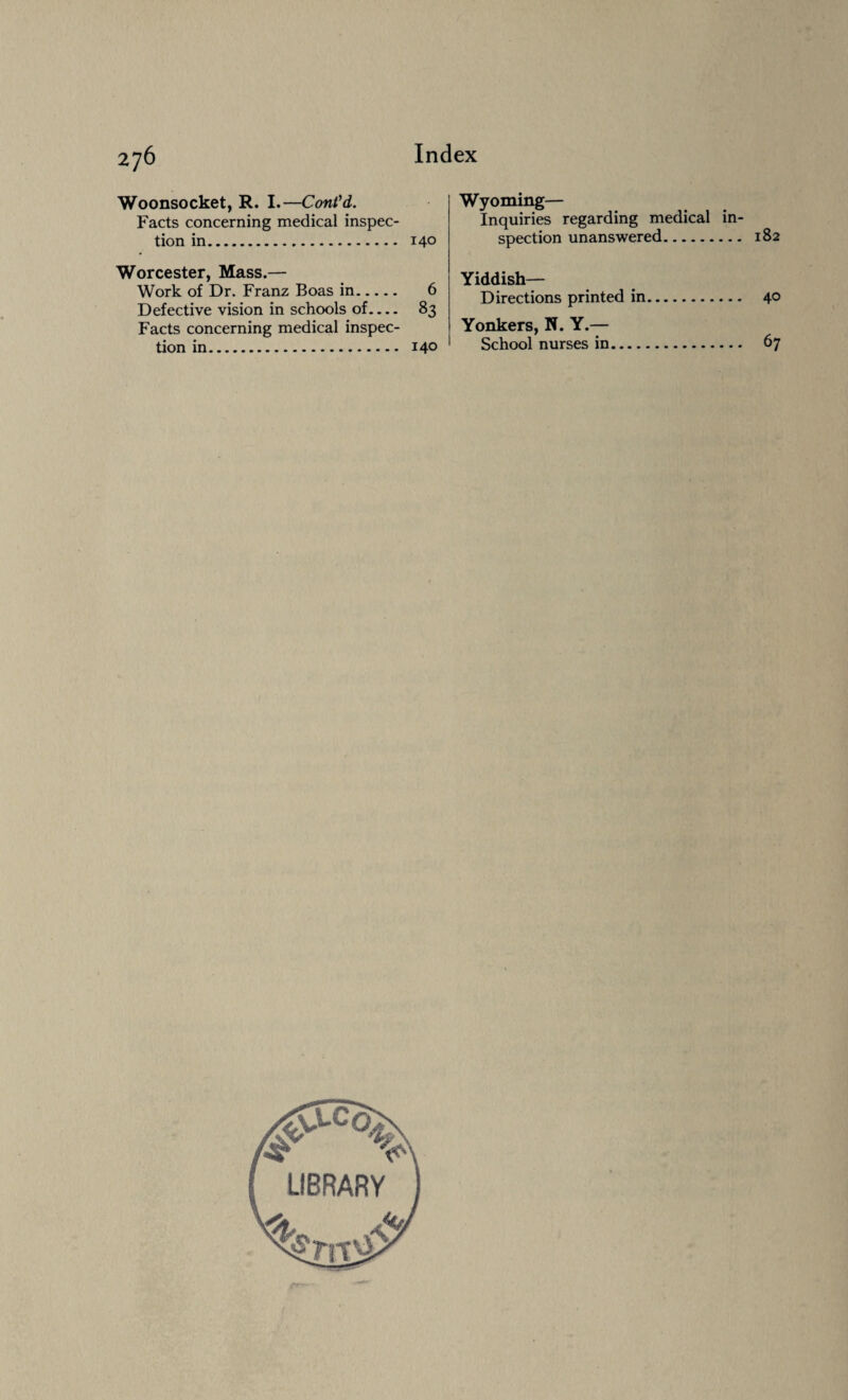Woonsocket, R. I.—Cont'd. Facts concerning medical inspec¬ tion in. 14° Worcester, Mass.— Work of Dr. Franz Boas in. 6 Defective vision in schools of.... 83 Facts concerning medical inspec¬ tion in. 14° Wyoming— Inquiries regarding medical in¬ spection unanswered. 182 Yiddish— Directions printed in. 40 Yonkers, N. Y.— School nurses in. 67