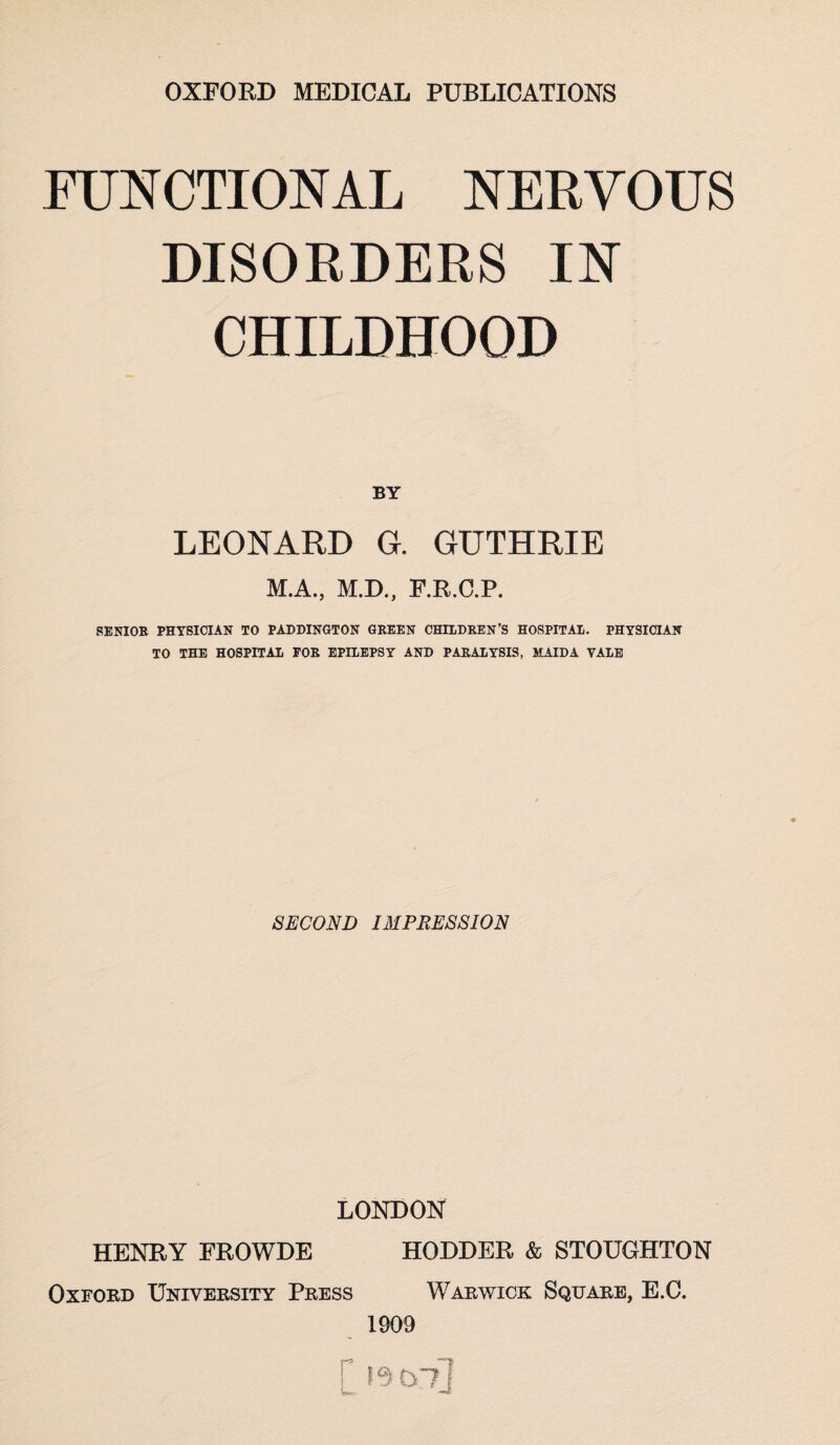 FUNCTIONAL NERVOUS DISORDERS IN CHILDHOOD BY LEONARD G. GUTHRIE M.A., M.D., F.R.C.P. SENIOR PHYSICIAN TO PADDINGTON GREEN CHILDREN’S HOSPITAL. PHYSICIAN TO THE HOSPITAL FOR EPILEPSY AND PARALYSIS, MAIDA VALE SECOND IMPRESSION LONDON HENRY FROWDE HODDER & STOUGHTON Oxford University Press Warwick Square, E.C. 1909 r