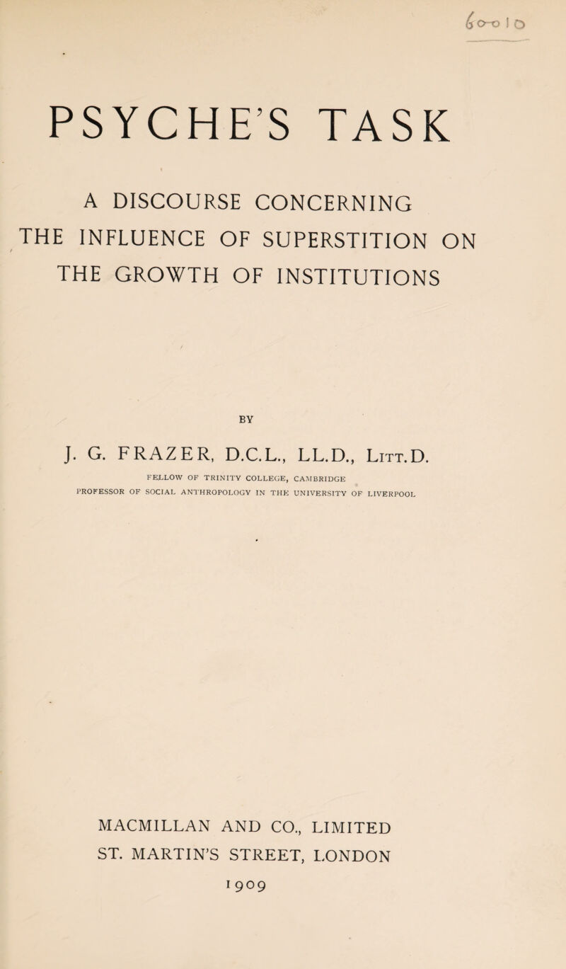 &0-0 f O PSYCHE’S TASK A DISCOURSE CONCERNING THE INFLUENCE OF SUPERSTITION ON / THE GROWTH OF INSTITUTIONS J. G. FRAZER, D.C.L., LL.D., Litt.D. FELLOW OF TRINITY COLLEGE, CAMBRIDGE PROFESSOR OF SOCIAL ANTHROPOLOGY IN THE UNIVERSITY OF LIVERPOOL MACMILLAN AND CO., LIMITED ST. MARTIN’S STREET, LONDON i 909