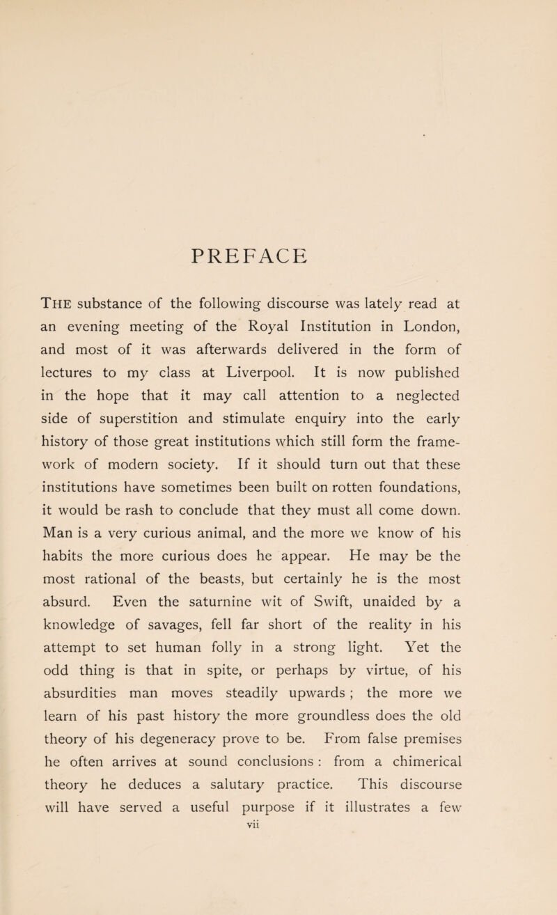 PREFACE The substance of the following discourse was lately read at an evening meeting of the Royal Institution in London, and most of it was afterwards delivered in the form of lectures to my class at Liverpool. It is now published in the hope that it may call attention to a neglected side of superstition and stimulate enquiry into the early history of those great institutions which still form the frame¬ work of modern society. If it should turn out that these institutions have sometimes been built on rotten foundations, it would be rash to conclude that they must all come down. Man is a very curious animal, and the more we know of his habits the more curious does he appear. He may be the most rational of the beasts, but certainly he is the most absurd. Even the saturnine wit of Swift, unaided by a knowledge of savages, fell far short of the reality in his attempt to set human folly in a strong light. Yet the odd thing is that in spite, or perhaps by virtue, of his absurdities man moves steadily upwards ; the more we learn of his past history the more groundless does the old theory of his degeneracy prove to be. From false premises he often arrives at sound conclusions : from a chimerical theory he deduces a salutary practice. This discourse will have served a useful purpose if it illustrates a few vn