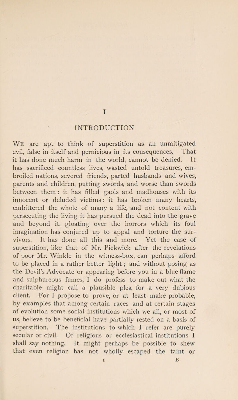 INTRODUCTION We are apt to think of superstition as an unmitigated evil, false in itself and pernicious in its consequences. That it has done much harm in the world, cannot be denied. It has sacrificed countless lives, wasted untold treasures, em¬ broiled nations, severed friends, parted husbands and wives, parents and children, putting swords, and worse than swords between them : it has filled gaols and madhouses with its innocent or deluded victims : it has broken many hearts, embittered the whole of many a life, and not content with persecuting the living it has pursued the dead into the grave and beyond it, gloating over the horrors which its foul imagination has conjured up to appal and torture the sur¬ vivors. It has done all this and more. Yet the case of superstition, like that of Mr. Pickwick after the revelations of poor Mr. Winkle in the witness-box, can perhaps afford to be placed in a rather better light ; and without posing as the Devil’s Advocate or appearing before you in a blue flame and sulphureous fumes, I do profess to make out what the charitable might call a plausible plea for a very dubious client. For I propose to prove, or at least make probable, by examples that among certain races and at certain stages of evolution some social institutions which we all, or most of us, believe to be beneficial have partially rested on a basis of superstition. The institutions to which I refer are purely secular or civil. Of religious or ecclesiastical institutions I shall say nothing. It might perhaps be possible to shew that even religion has not wholly escaped the taint or