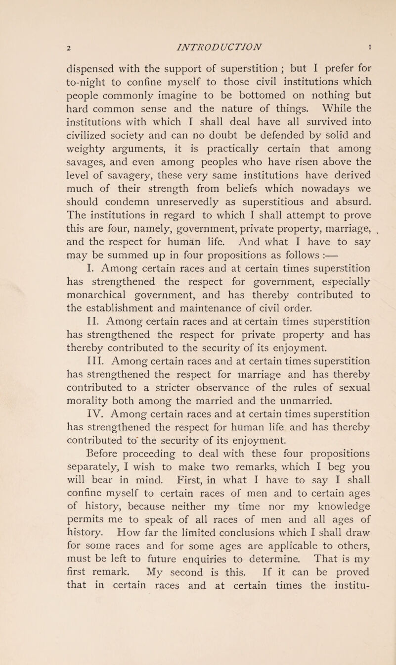 dispensed with the support of superstition ; but I prefer for to-night to confine myself to those civil institutions which people commonly imagine to be bottomed on nothing but hard common sense and the nature of things. While the institutions with which I shall deal have all survived into civilized society and can no doubt be defended by solid and weighty arguments, it is practically certain that among savages, and even among peoples who have risen above the level of savagery, these very same institutions have derived much of their strength from beliefs which nowadays we should condemn unreservedly as superstitious and absurd. The institutions in regard to which I shall attempt to prove this are four, namely, government, private property, marriage, and the respect for human life. And what I have to say may be summed up in four propositions as follows :— I. Among certain races and at certain times superstition has strengthened the respect for government, especially monarchical government, and has thereby contributed to the establishment and maintenance of civil order. II. Among certain races and at certain times superstition has strengthened the respect for private property and has thereby contributed to the security of its enjoyment. III. Among certain races and at certain times superstition has strengthened the respect for marriage and has thereby contributed to a stricter observance of the rules of sexual morality both among the married and the unmarried. IV. Among certain races and at certain times superstition has strengthened the respect for human life and has thereby contributed to' the security of its enjoyment. Before proceeding to deal with these four propositions separately, I wish to make two remarks, which I beg you will bear in mind. First, in what I have to say I shall confine myself to certain races of men and to certain ages of history, because neither my time nor my knowledge permits me to speak of all races of men and all ages of history. How far the limited conclusions which I shall draw for some races and for some ages are applicable to others, must be left to future enquiries to determine. That is my first remark. My second is this. If it can be proved that in certain races and at certain times the institu-