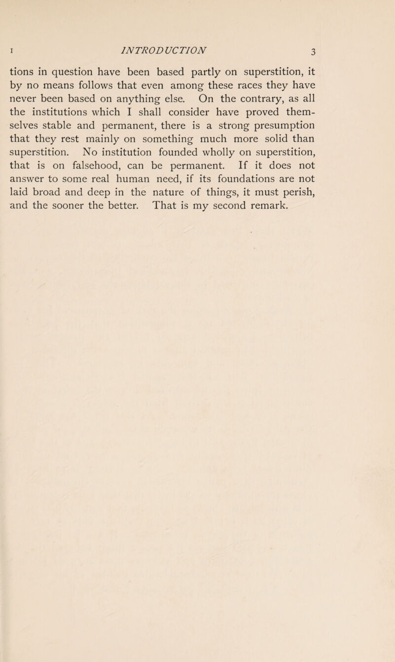 tions in question have been based partly on superstition, it by no means follows that even among these races they have never been based on anything else. On the contrary, as all the institutions which I shall consider have proved them¬ selves stable and permanent, there is a strong presumption that they rest mainly on something much more solid than superstition. No institution founded wholly on superstition, that is on falsehood, can be permanent. If it does not answer to some real human need, if its foundations are not laid broad and deep in the nature of things, it must perish, and the sooner the better. That is my second remark.