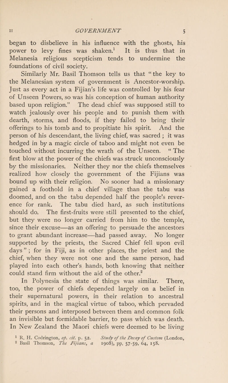 began to disbelieve in his influence with the ghosts, his power to levy fines was shaken.1 It is thus that in Melanesia religious scepticism tends to undermine the foundations of civil society. Similarly Mr. Basil Thomson tells us that “ the key to the Melanesian system of government is Ancestor-worship. Just as every act in a Fijian’s life was controlled by his fear of Unseen Powers, so was his conception of human authority based upon religion.” The dead chief was supposed still to watch jealously over his people and to punish them with dearth, storms, and floods, if they failed to bring their offerings to his tomb and to propitiate his spirit. And the person of his descendant, the living chief, was sacred ; it was hedged in by a magic circle of taboo and might not even be touched without incurring the wrath of the Unseen. “ The first blow at the power of the chiefs was struck unconsciously by the missionaries. Neither they nor the chiefs themselves realized how closely the government of the Fijians was bound up with their religion. No sooner had a missionary gained a foothold in a chief village than the tabu was doomed, and on the tabu depended half the people’s rever¬ ence for rank. The tabu died hard, as such institutions should do. The first-fruits were still presented to the chief, but they were no longer carried from him to the temple, since their excuse—as an offering to persuade the ancestors to grant abundant increase—had passed away. No longer supported by the priests, the Sacred Chief fell upon evil days ” ; for in Fiji, as in other places, the priest and the chief, when they were not one and the same person, had played into each other’s hands, both knowing that neither could stand firm without the aid of the other.2 In Polynesia the state of things was similar. There, too, the power of chiefs depended largely on a belief in their supernatural powers, in their relation to ancestral spirits, and in the magical virtue of taboo, which pervaded their persons and interposed between them and common folk an invisible but formidable barrier, to pass which was death. In New Zealand the Maori chiefs were deemed to be living 1 R. H. Codrington, op. cit. p. 52. Study of the Decay of Custom (London, 2 Basil Thomson, The Fijians, a 1908), pp. 57-59, 64, 158.