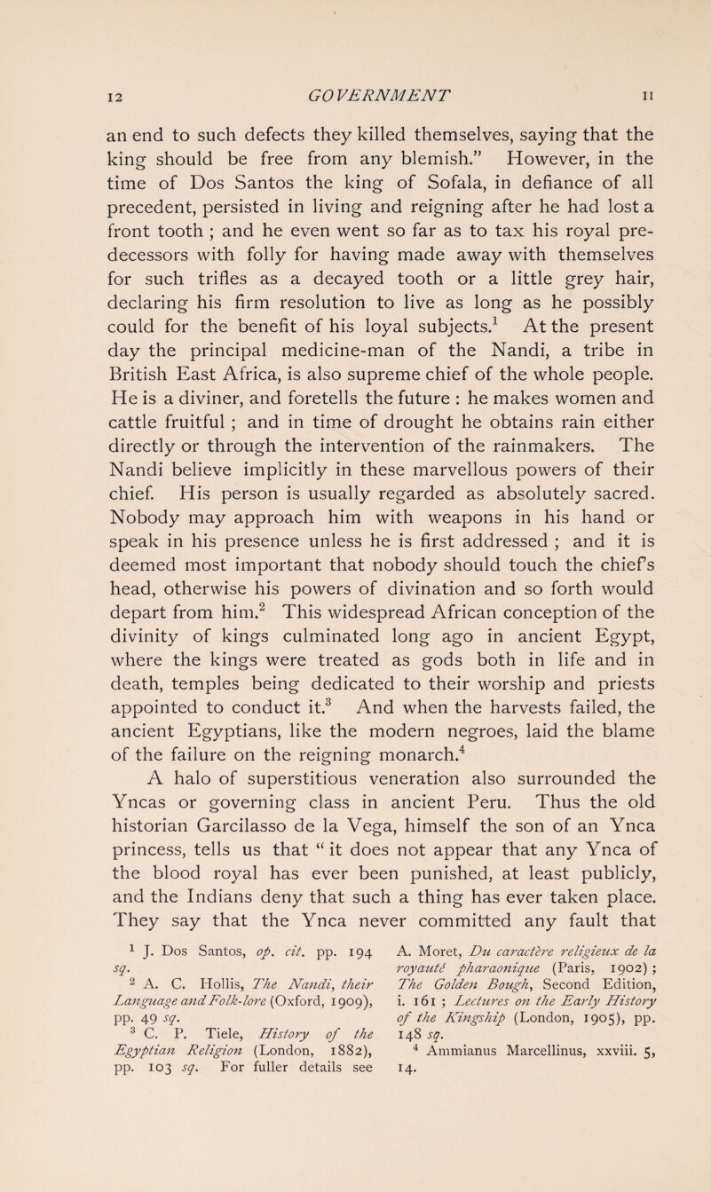 an end to such defects they killed themselves, saying that the king should be free from any blemish.” However, in the time of Dos Santos the king of Sofala, in defiance of all precedent, persisted in living and reigning after he had lost a front tooth ; and he even went so far as to tax his royal pre¬ decessors with folly for having made away with themselves for such trifles as a decayed tooth or a little grey hair, declaring his firm resolution to live as long as he possibly could for the benefit of his loyal subjects.1 At the present day the principal medicine-man of the Nandi, a tribe in British East Africa, is also supreme chief of the whole people. He is a diviner, and foretells the future : he makes women and cattle fruitful ; and in time of drought he obtains rain either directly or through the intervention of the rainmakers. The Nandi believe implicitly in these marvellous powers of their chief. His person is usually regarded as absolutely sacred. Nobody may approach him with weapons in his hand or speak in his presence unless he is first addressed ; and it is deemed most important that nobody should touch the chiefs head, otherwise his powers of divination and so forth would depart from him.2 This widespread African conception of the divinity of kings culminated long ago in ancient Egypt, where the kings were treated as gods both in life and in death, temples being dedicated to their worship and priests appointed to conduct it.3 And when the harvests failed, the ancient Egyptians, like the modern negroes, laid the blame of the failure on the reigning monarch.4 A halo of superstitious veneration also surrounded the Yncas or governing class in ancient Peru. Thus the old historian Garcilasso de la Vega, himself the son of an Ynca princess, tells us that “it does not appear that any Ynca of the blood royal has ever been punished, at least publicly, and the Indians deny that such a thing has ever taken place. They say that the Ynca never committed any fault that 1 J. Dos Santos, op. cit. pp. 194 sq. 2 A. C. Hollis, The Nandi, their Language and Folk-lore (Oxford, 1909), pp. 49 sq. 3 C. P. Tiele, History of the Egyptian Religion (London, 1882), pp. 103 sq. For fuller details see A. Moret, Du car act ere religieux de la royaut/ pharaonique (Paris, 1902); The Golden Bough, Second Edition, i. 161 ; Lectures on the Early History of the Kingship (London, 1905), pp. 148 sq. 4 Ammianus Marcellinus, xxviii. 5, 14.