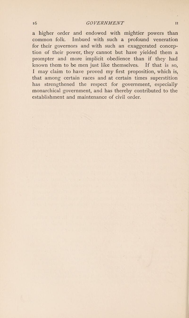 a higher order and endowed with mightier powers than common folk. Imbued with such a profound veneration for their governors and with such an exaggerated concep¬ tion of their power, they cannot but have yielded them a prompter and more implicit obedience than if they had known them to be men just like themselves. If that is so, I may claim to have proved my first proposition, which is, that among certain races and at certain times superstition has strengthened the respect for government, especially monarchical government, and has thereby contributed to the establishment and maintenance of civil order.