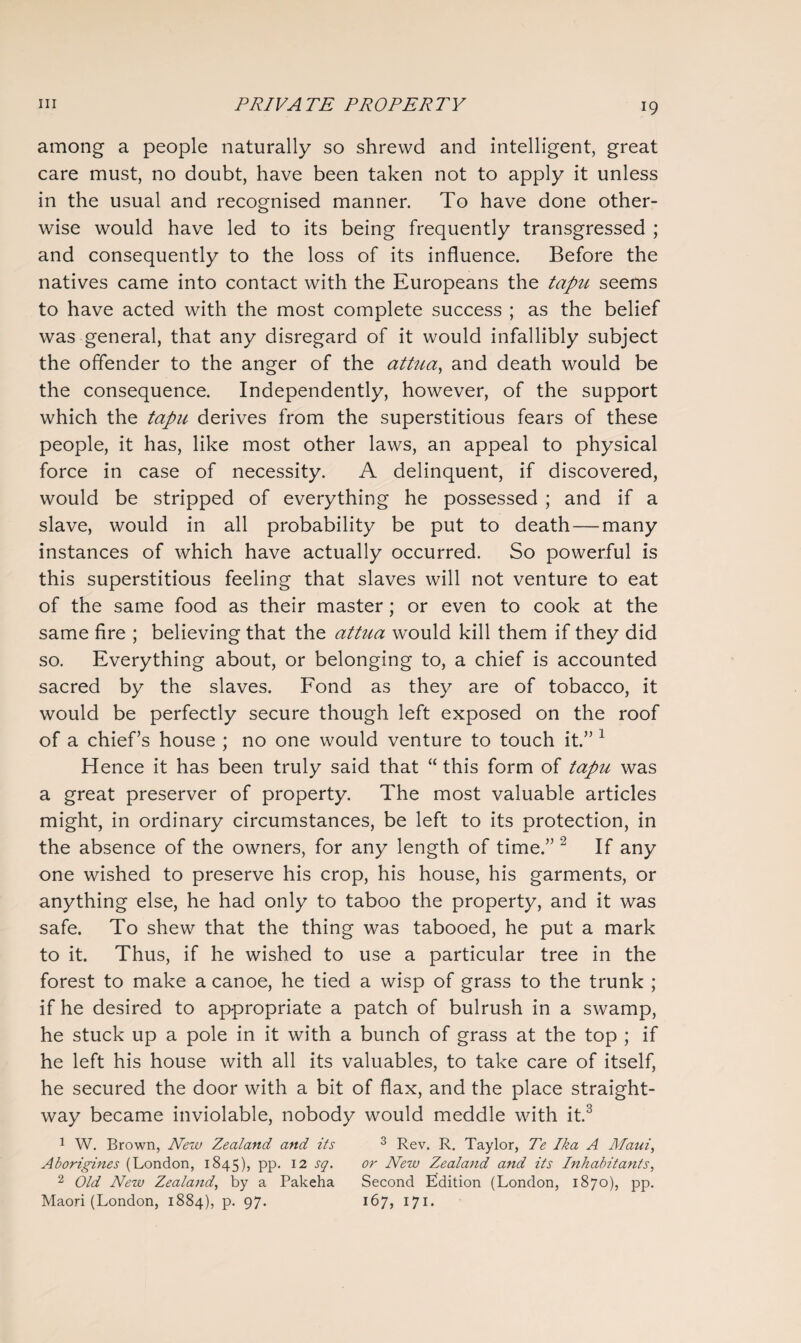 among a people naturally so shrewd and intelligent, great care must, no doubt, have been taken not to apply it unless in the usual and recognised manner. To have done other¬ wise would have led to its being frequently transgressed ; and consequently to the loss of its influence. Before the natives came into contact with the Europeans the tapu seems to have acted with the most complete success ; as the belief was general, that any disregard of it would infallibly subject the offender to the anger of the attua, and death would be the consequence. Independently, however, of the support which the tapu derives from the superstitious fears of these people, it has, like most other laws, an appeal to physical force in case of necessity. A delinquent, if discovered, would be stripped of everything he possessed ; and if a slave, would in all probability be put to death — many instances of which have actually occurred. So powerful is this superstitious feeling that slaves will not venture to eat of the same food as their master; or even to cook at the same fire ; believing that the attua would kill them if they did so. Everything about, or belonging to, a chief is accounted sacred by the slaves. Fond as they are of tobacco, it would be perfectly secure though left exposed on the roof of a chief’s house ; no one would venture to touch it.” 1 Hence it has been truly said that “ this form of tapu was a great preserver of property. The most valuable articles might, in ordinary circumstances, be left to its protection, in the absence of the owners, for any length of time.” 2 If any one wished to preserve his crop, his house, his garments, or anything else, he had only to taboo the property, and it was safe. To shew that the thing was tabooed, he put a mark to it. Thus, if he wished to use a particular tree in the forest to make a canoe, he tied a wisp of grass to the trunk ; if he desired to appropriate a patch of bulrush in a swamp, he stuck up a pole in it with a bunch of grass at the top ; if he left his house with all its valuables, to take care of itself, he secured the door with a bit of flax, and the place straight¬ way became inviolable, nobody would meddle with it.3 1 W. Brown, New Zealand and its 3 Rev. R. Taylor, Te Ika A Maui, Aborigines (London, 1845), PP- 12 S(l' or New Zealand and its Inhabitants, 2 Old New Zealand, by a Pakeha Second Edition (London, 1870), pp. Maori (London, 1884), p. 97. 167, 171.
