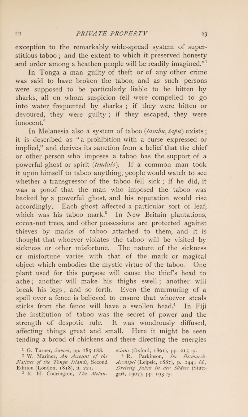 exception to the remarkably wide-spread system of super¬ stitious taboo ; and the extent to which it preserved honesty and order among a heathen people will be readily imagined.”1 In Tonga a man guilty of theft or of any other crime was said to have broken the taboo, and as such persons were supposed to be particularly liable to be bitten by sharks, all on whom suspicion fell were compelled to go into water frequented by sharks ; if they were bitten or devoured, they were guilty ; if they escaped, they were innocent.2 In Melanesia also a system of taboo (tambu, tapu) exists ; it is described as “ a prohibition with a curse expressed or implied,” and derives its sanction from a belief that the chief or other person who imposes a taboo has the support of a powerful ghost or spirit (tindcilo). If a common man took it upon himself to taboo anything, people would watch to see whether a transgressor of the taboo fell sick ; if he did, it was a proof that the man who imposed the taboo was backed by a powerful ghost, and his reputation would rise accordingly. Each ghost affected a particular sort of leaf, which was his taboo mark.3 In New Britain plantations, cocoa-nut trees, and other possessions are protected against thieves by marks of taboo .attached to them, and it is thought that whoever violates the taboo will be visited by sickness or other misfortune. The nature of the sickness or misfortune varies with that of the mark or magical object which embodies the mystic virtue of the taboo. One plant used for this purpose will cause the thief’s head to ache; another will make his thighs swell ; another will break his legs ; and so forth. Even the murmuring of a spell over a fence is believed to ensure that whoever steals sticks from the fence will have a swollen head.4 In Fiji the institution of taboo was the secret of power and the strength of despotic rule. It was wondrously diffused, affecting things great and small. Here it might be seen tending a brood of chickens and there directing the energies 1 G. Turner, Samoa, pp. 185-188. esians (Oxford, 1891), pp. 215 sq. 2 W. Mariner, An Account of the 4 R. Parkinson, Im Bismarck- Natives of the Tonga Islands, Second Archipel (Leipsic, 1887), P- 444; Id., Edition (London, 1818), ii. 221. D?-eissig fahre in der Siidsee (Stutt- 3 R. H. Codrington, The Melan- gart, 1907), pp. 193 sq.