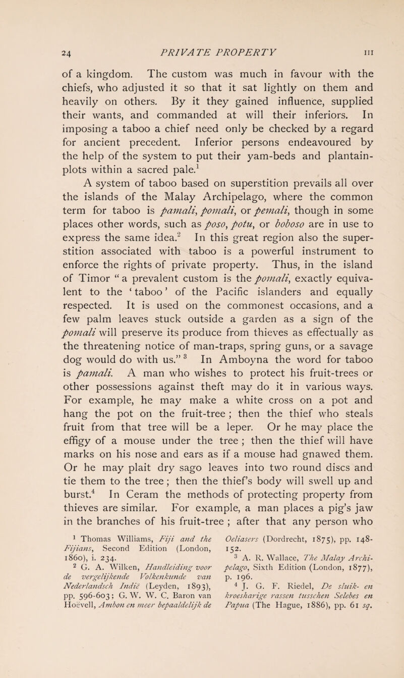 of a kingdom. The custom was much in favour with the chiefs, who adjusted it so that it sat lightly on them and heavily on others. By it they gained influence, supplied their wants, and commanded at will their inferiors. In imposing a taboo a chief need only be checked by a regard for ancient precedent. Inferior persons endeavoured by the help of the system to put their yam-beds and plantain- plots within a sacred pale.1 A system of taboo based on superstition prevails all over the islands of the Malay Archipelago, where the common term for taboo is pamcili, pomali, or pemali, though in some places other words, such as poso, potu, or boboso are in use to express the same idea.2 In this great region also the super¬ stition associated with taboo is a powerful instrument to enforce the rights of private property. Thus, in the island of Timor “a prevalent custom is the pomali, exactly equiva¬ lent to the ‘ taboo * of the Pacific islanders and equally respected. It is used on the commonest occasions, and a few palm leaves stuck outside a garden as a sign of the pomali will preserve its produce from thieves as effectually as the threatening notice of man-traps, spring guns, or a savage dog would do with us.” 3 In Amboyna the word for taboo is pamali. A man who wishes to protect his fruit-trees or other possessions against theft may do it in various ways. For example, he may make a white cross on a pot and hang the pot on the fruit-tree ; then the thief who steals fruit from that tree will be a leper. Or he may place the effigy of a mouse under the tree ; then the thief will have marks on his nose and ears as if a mouse had gnawed them. Or he may plait dry sago leaves into two round discs and tie them to the tree; then the thief’s body will swell up and burst.4 In Ceram the methods of protecting property from thieves are similar. For example, a man places a pig’s jaw in the branches of his fruit-tree ; after that any person who 1 Thomas Williams, Fiji and the Oeliasers (Dordrecht, 1875), pp. 148- Fijians, Second Edition (London, 152. i860), i. 234. 3 A. R. Wallace, The Malay Archi- 2 G. A. Wilken, Handleiding voor pelago, Sixth Edition (London, 1877), de vergelijkende Volkenkunde van p. 196. Nederlandsch Indie (Leyden, 1893), 4 J* G. F. Riedel, De sluik- en pp. 596-603; G. W. W. C. Baron van kroesharige rassen tusschen Selebes en Hoevell, Ambon en meer bepaaldelijk de Papua (The Hague, 1886), pp. 61 sq.