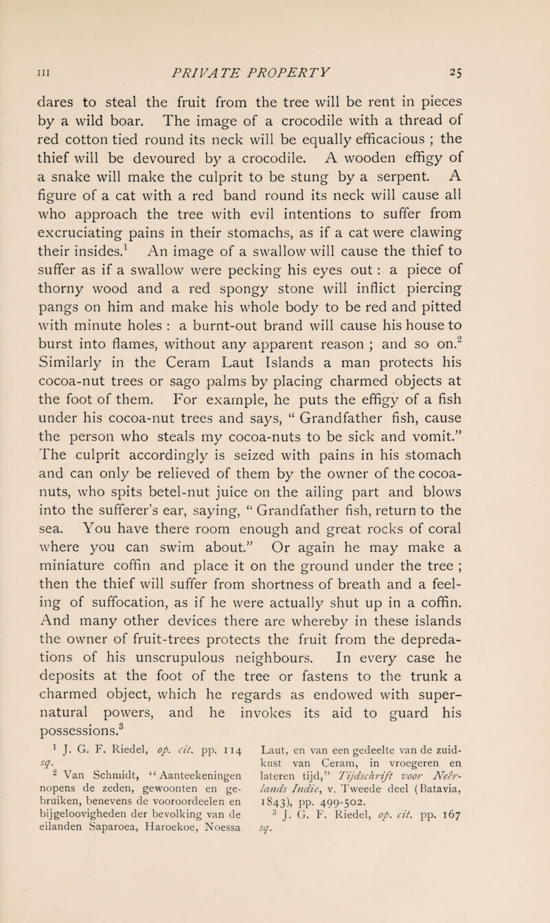dares to steal the fruit from the tree will be rent in pieces by a wild boar. The image of a crocodile with a thread of red cotton tied round its neck will be equally efficacious ; the thief will be devoured by a crocodile. A wooden effigy of a snake will make the culprit to be stung by a serpent. A figure of a cat with a red band round its neck will cause all who approach the tree with evil intentions to suffer from excruciating pains in their stomachs, as if a cat were clawing their insides.1 An image of a swallow will cause the thief to suffer as if a swallow were pecking his eyes out: a piece of thorny wood and a red spongy stone will inflict piercing pangs on him and make his whole body to be red and pitted with minute holes : a burnt-out brand will cause his house to burst into flames, without any apparent reason ; and so on.2 Similarly in the Ceram Laut Islands a man protects his cocoa-nut trees or sago palms by placing charmed objects at the foot of them. For example, he puts the effigy of a fish under his cocoa-nut trees and says, “ Grandfather fish, cause the person who steals my cocoa-nuts to be sick and vomit.” The culprit accordingly is seized with pains in his stomach and can only be relieved of them by the owner of the cocoa- nuts, who spits betel-nut juice on the ailing part and blows into the sufferer’s ear, saying, “ Grandfather fish, return to the sea. You have there room enough and great rocks of coral where you can swim about.” Or again he may make a miniature coffin and place it on the ground under the tree ; then the thief will suffer from shortness of breath and a feel¬ ing of suffocation, as if he were actually shut up in a coffin. And many other devices there are whereby in these islands the owner of fruit-trees protects the fruit from the depreda¬ tions of his unscrupulous neighbours. In every case he deposits at the foot of the tree or fastens to the trunk a charmed object, which he regards as endowed with super¬ natural powers, and he invokes its aid to guard his possessions.3 1 J. G. F. Riedel, op. cit. pp. 114 sq. 2 Van Schmidt, “ Aanteekeningen nopens de zeden, gewoonten en ge- bruiken, benevens de vooroordeelen en bijgeloovigheden der bevolking van de eilanden Saparoea, Haroekoe, Noessa Laut, en van een gedeelte van de zuid- kust van Ceram, in vroegeren en lateren tijd,” Tijdschrift voor Neer- lands Indie, v. Tweede deel (Batavia, 1843), PP- 499-502- 3 J. G. F. Riedel, op. cit. pp. 167 sq.