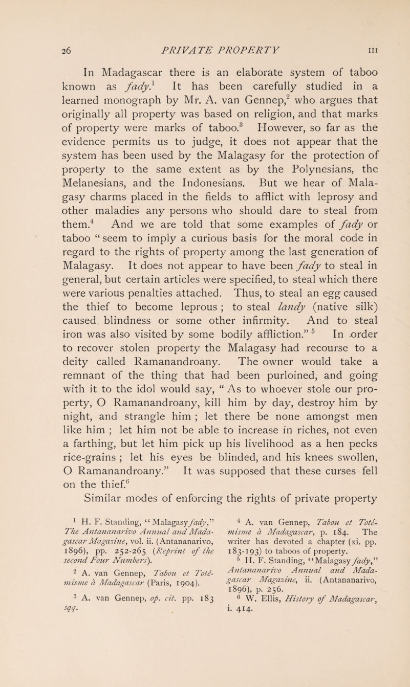 In Madagascar there is an elaborate system of taboo known as fady} It has been carefully studied in a learned monograph by Mr. A. van Gennep,'3 who argues that originally all property was based on religion, and that marks of property were marks of taboo.3 However, so far as the evidence permits us to judge, it does not appear that the system has been used by the Malagasy for the protection of property to the same extent as by the Polynesians, the Melanesians, and the Indonesians. But we hear of Mala¬ gasy charms placed in the fields to afflict with leprosy and other maladies any persons who should dare to steal from them.4 And we are told that some examples of fady or taboo “ seem to imply a curious basis for the moral code in regard to the rights of property among the last generation of Malagasy. It does not appear to have been fady to steal in general, but certain articles were specified, to steal which there were various penalties attached. Thus, to steal an egg caused the thief to become leprous ; to steal landy (native silk) caused, blindness or some other infirmity. And to steal iron was also visited by some bodily affliction.” 5 In .order to recover stolen property the Malagasy had recourse to a deity called Ramanandroany. The owner would take a remnant of the thing that had been purloined, and going with it to the idol would say, “ As to whoever stole our pro¬ perty, O Ramanandroany, kill him by day, destroy him by night, and strangle him ; let there be none amongst men like him ; let him not be able to increase in riches, not even a farthing, but let him pick up his livelihood as a hen pecks rice-grains ; let his eyes be blinded, and his knees swollen, O Ramanandroany.” It was supposed that these curses fell on the thief.0 Similar modes of enforcing the rights of private property 1 H. F. Standing, “ Malagasy fady,” The Antananarivo Annual and Mada¬ gascar Magazine, vol. ii. (Antananarivo, 1896), pp. 252-265 (Reprint of the second Four Numbers). 2 A. van Gennep, Tabou et Tott- misme a Madagascar (Paris, 1904). 3 A. van Gennep, op. cit. pp. 183 sqq. 4 A. van Gennep, Tabou et Tote- mis me a Madagascar, p. 184. The writer has devoted a chapter (xi. pp. 183-193) to taboos of property. 6 H. F. Standing, “Malagasy fadyf Antananarivo Annual and Mada¬ gascar Magazine, ii. (Antananarivo, 1896), p. 256. 6 W. Ellis, History of Madagascar, i. 414.