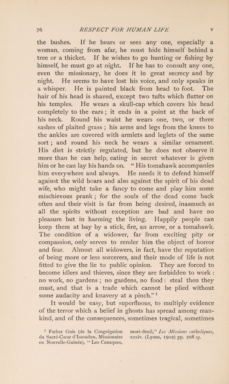 the bushes. If he hears or sees any one, especially a woman, coming from afar, he must hide himself behind a tree or a thicket. If he wishes to go hunting or fishing by himself, he must go at night. If he has to consult any one, even the missionary, he does it in great secrecy and by night. He seems to have lost his voice, and only speaks in a whisper. He is painted black from head to foot. The hair of his head is shaved, except two tufts which flutter on his temples. He wears a skull-cap which covers his head completely to the ears ; it ends in a point at the back of his neck. Round his waist he wears one, two, or three sashes of plaited grass ; his arms and legs from the knees to the ankles are covered with armlets and leglets of the same sort ; and round his neck he wears a similar ornament. His diet is strictly regulated, but he does not observe it more than he can help, eating in secret whatever is given him or he can lay his hands on. “ His tomahawk accompanies him everywhere and always. He needs it to defend himself against the wild boars and also against the spirit of his dead wife, who might take a fancy to come and play him some mischievous prank ; for the souls of the dead come back often and their visit is far from being desired, inasmuch as all the spirits without exception are bad and have no pleasure but in harming the living. Happily people can keep them at bay by a stick, fire, an arrow, or a tomahawk. The condition of a widower, far from exciting pity or compassion, only serves to render him the object of horror and fear. Almost all widowers, in fact, have the reputation of being more or less sorcerers, and their mode of life is not fitted to give the lie to public opinion. They are forced to become idlers and thieves, since they are forbidden to work : no work, no gardens ; no gardens, no food : steal then they must, and that is a trade which cannot be plied without some audacity and knavery at a pinch.” 1 It would be easy, but superfluous, to multiply evidence of the terror which a belief in ghosts has spread among man¬ kind, and of the consequences, sometimes tragical, sometimes 1 Father Guis (de la Congregation mort-deuil,” Les Missions catholiques, du Sacre-Cceur d’Issoudun, Missionaire xxxiv. (Lyons, 1902) pp. 208 sq. en Nouvelle-Guinee), ££ Les Canaques,