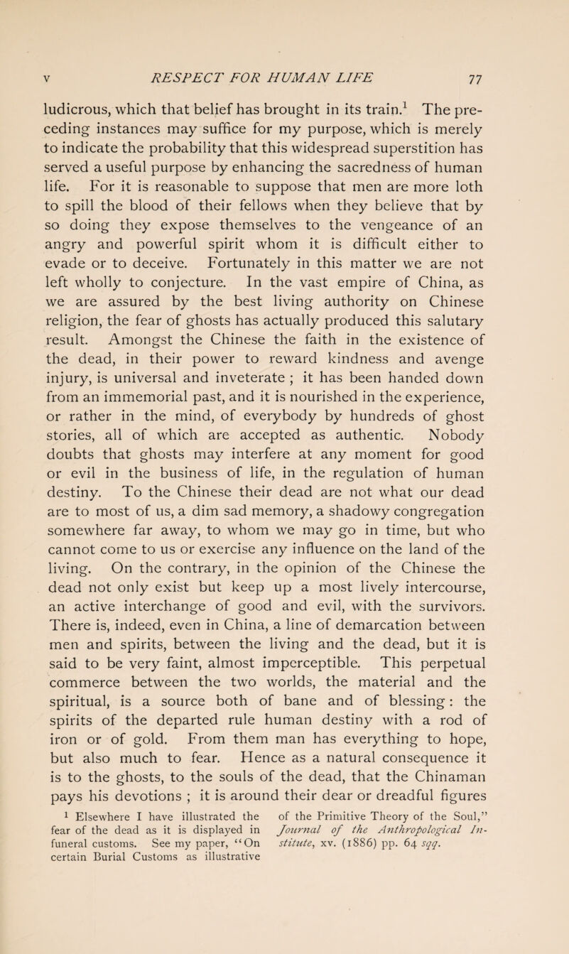 ludicrous, which that belief has brought in its train.1 The pre¬ ceding instances may suffice for my purpose, which is merely to indicate the probability that this widespread superstition has served a useful purpose by enhancing the sacred ness of human life. For it is reasonable to suppose that men are more loth to spill the blood of their fellows when they believe that by so doing they expose themselves to the vengeance of an angry and powerful spirit whom it is difficult either to evade or to deceive. Fortunately in this matter we are not left wholly to conjecture. In the vast empire of China, as we are assured by the best living authority on Chinese religion, the fear of ghosts has actually produced this salutary result. Amongst the Chinese the faith in the existence of the dead, in their power to reward kindness and avenge injury, is universal and inveterate ; it has been handed down from an immemorial past, and it is nourished in the experience, or rather in the mind, of everybody by hundreds of ghost stories, all of which are accepted as authentic. Nobody doubts that ghosts may interfere at any moment for good or evil in the business of life, in the regulation of human destiny. To the Chinese their dead are not what our dead are to most of us, a dim sad memory, a shadowy congregation somewhere far away, to whom we may go in time, but who cannot come to us or exercise any influence on the land of the living. On the contrary, in the opinion of the Chinese the dead not only exist but keep up a most lively intercourse, an active interchange of good and evil, with the survivors. There is, indeed, even in China, a line of demarcation between men and spirits, between the living and the dead, but it is said to be very faint, almost imperceptible. This perpetual commerce between the two worlds, the material and the spiritual, is a source both of bane and of blessing: the spirits of the departed rule human destiny with a rod of iron or of gold. From them man has everything to hope, but also much to fear. Hence as a natural consequence it is to the ghosts, to the souls of the dead, that the Chinaman pays his devotions ; it is around their dear or dreadful figures 1 Elsewhere I have illustrated the of the Primitive Theory of the Soul,” fear of the dead as it is displayed in Jozirnal of the Anthropological In- funeral customs. See my paper, “On stitute, xv. (1886) pp. 64 sqq. certain Burial Customs as illustrative