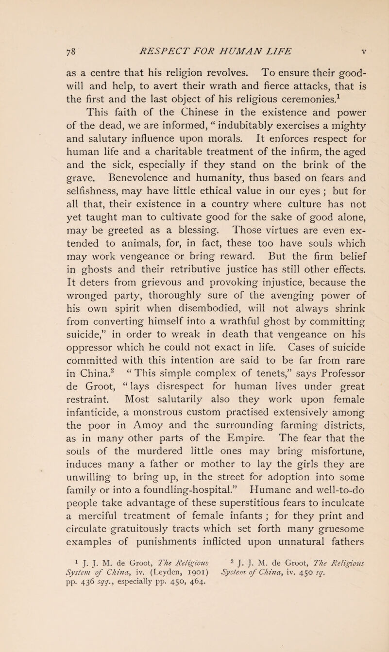 as a centre that his religion revolves. To ensure their good¬ will and help, to avert their wrath and fierce attacks, that is the first and the last object of his religious ceremonies.1 This faith of the Chinese in the existence and power of the dead, we are informed, “ indubitably exercises a mighty and salutary influence upon morals. It enforces respect for human life and a charitable treatment of the infirm, the aged and the sick, especially if they stand on the brink of the grave. Benevolence and humanity, thus based on fears and selfishness, may have little ethical value in our eyes ; but for all that, their existence in a country where culture has not yet taught man to cultivate good for the sake of good alone, may be greeted as a blessing. Those virtues are even ex¬ tended to animals, for, in fact, these too have souls which may work vengeance or bring reward. But the firm belief in ghosts and their retributive justice has still other effects. It deters from grievous and provoking injustice, because the wronged party, thoroughly sure of the avenging power of his own spirit when disembodied, will not always shrink from converting himself into a wrathful ghost by committing suicide,’’ in order to wreak in death that vengeance on his oppressor which he could not exact in life. Cases of suicide committed with this intention are said to be far from rare in China.2 “ This simple complex of tenets,” says Professor de Groot, “ lays disrespect for human lives under great restraint. Most salutarily also they work upon female infanticide, a monstrous custom practised extensively among the poor in Amoy and the surrounding farming districts, as in many other parts of the Empire. The fear that the souls of the murdered little ones may bring misfortune, induces many a father or mother to lay the girls they are unwilling to bring up, in the street for adoption into some family or into a foundling-hospital.” Humane and well-to-do people take advantage of these superstitious fears to inculcate a merciful treatment of female infants ; for they print and circulate gratuitously tracts which set forth many gruesome examples of punishments inflicted upon unnatural fathers 1 J. J. M. de Groot, The Religious 2 J. J. M. de Groot, The Religious System of China, iv. (Leyden, 1901) System of China, iv. 450 sq. pp. 436 sqq., especially pp. 450, 464.
