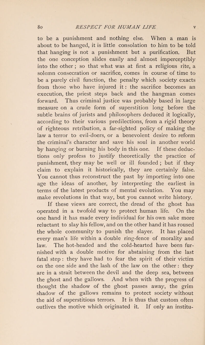 to be a punishment and nothing else. When a man is about to be hanged, it is little consolation to him to be told that hanging is not a punishment but a purification. But the one conception slides easily and almost imperceptibly into the other ; so that what was at first a religious rite, a solemn consecration or sacrifice, comes in course of time to be a purely civil function, the penalty which society exacts from those who have injured it : the sacrifice becomes an execution, the priest steps back and the hangman comes forward. Thus criminal justice was probably based in large measure on a crude form of superstition long before the subtle brains of jurists and philosophers deduced it logically, according to their various predilections, from a rigid theory of righteous retribution, a far-sighted policy of making the law a terror to evil-doers, or a benevolent desire to reform the criminal’s character and save his soul in another world by hanging or burning his body in this one. If these deduc¬ tions only profess to justify theoretically the practice of punishment, they may be well or ill founded ; but if they claim to explain it historically, they are certainly false. You cannot thus reconstruct the past by importing into one age the ideas of another, by interpreting the earliest in terms of the latest products of mental evolution. You may make revolutions in that way, but you cannot write history. If these views are correct, the dread of the ghost has operated in a twofold way to protect human life. On the one hand it has made every individual for his own sake more reluctant to slay his fellow, and on the other hand it has roused the whole community to punish the slayer. It has placed every man’s life within a double ring-fence of morality and law. The hot-headed and the cold-hearted have been fur¬ nished with a double motive for abstaining from the last fatal step : they have had to fear the spirit of their victim on the one side and the lash of the law on the other : they are in a strait between the devil and the deep sea, between the ghost and the gallows. And when with the progress of thought the shadow of the ghost passes away, the grim shadow of the gallows remains to protect society without the aid of superstitious terrors. It is thus that custom often outlives the motive which originated it. If only an institu-