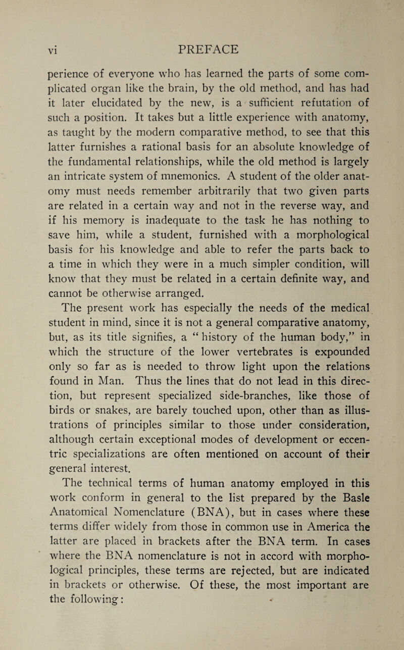 perience of everyone who has learned the parts of some com¬ plicated organ like the brain, by the old method, and has had it later elucidated by the new, is a sufficient refutation of such a position. It takes but a little experience with anatomy, as taught by the modern comparative method, to see that this latter furnishes a rational basis for an absolute knowledge of the fundamental relationships, while the old method is largely an intricate system of mnemonics. A student of the older anat¬ omy must needs remember arbitrarily that two given parts are related in a certain way and not in the reverse way, and if his memory is inadequate to the task he has nothing to save him, while a student, furnished with a morphological basis for his knowledge and able to refer the parts back to a time in which they were in a much simpler condition, will know that they must be related in a certain definite way, and cannot be otherwise arranged. The present work has especially the needs of the medical student in mind, since it is not a general comparative anatomy, but, as its title signifies, a “ history of the human body,” in which the structure of the lower vertebrates is expounded only so far as is needed to throw light upon the relations found in Man. Thus the lines that do not lead in this direc¬ tion, but represent specialized side-branches, like those of birds or snakes, are barely touched upon, other than as illus¬ trations of principles similar to those under consideration, although certain exceptional modes of development or eccen¬ tric specializations are often mentioned on account of their general interest. The technical terms of human anatomy employed in this work conform in general to the list prepared by the Basle Anatomical Nomenclature (BNA), but in cases where these terms differ widely from those in common use in America the latter are placed in brackets after the BNA term. In cases where the BNA nomenclature is not in accord with morpho¬ logical principles, these terms are rejected, but are indicated in brackets or otherwise. Of these, the most important are the following: