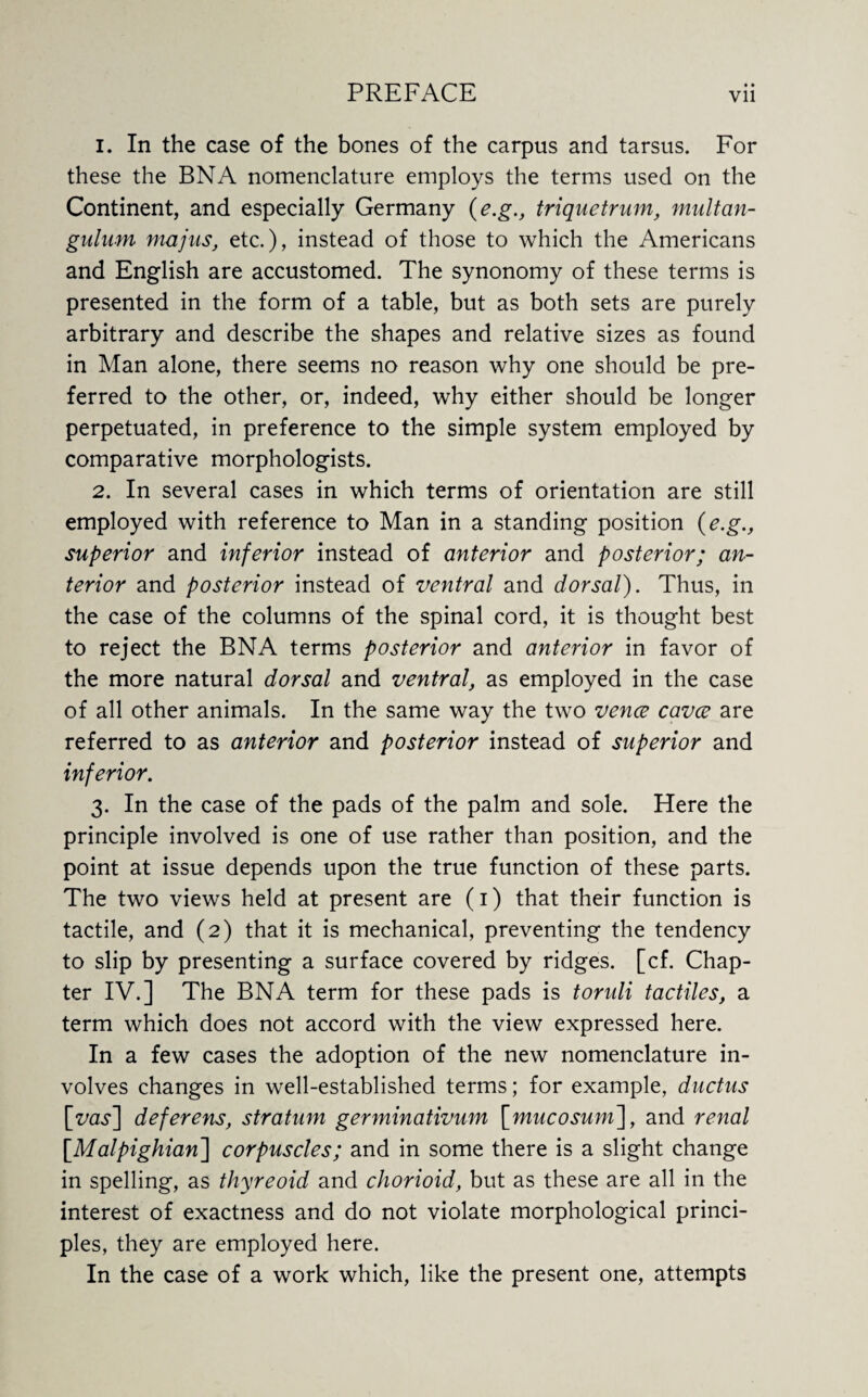 1. In the case of the bones of the carpus and tarsus. For these the BN A nomenclature employs the terms used on the Continent, and especially Germany (e.g., triquetrum, multan- gulam majus, etc.), instead of those to which the Americans and English are accustomed. The synonomy of these terms is presented in the form of a table, but as both sets are purely arbitrary and describe the shapes and relative sizes as found in Man alone, there seems no reason why one should be pre¬ ferred to the other, or, indeed, why either should be longer perpetuated, in preference to the simple system employed by comparative morphologists. 2. In several cases in which terms of orientation are still employed with reference to Man in a standing position {e.g., superior and inferior instead of anterior and posterior; an¬ terior and posterior instead of ventral and dorsal). Thus, in the case of the columns of the spinal cord, it is thought best to reject the BNA terms posterior and anterior in favor of the more natural dorsal and ventral, as employed in the case of all other animals. In the same way the two vence cavce are referred to as anterior and posterior instead of superior and inferior. 3. In the case of the pads of the palm and sole. Here the principle involved is one of use rather than position, and the point at issue depends upon the true function of these parts. The two views held at present are (1) that their function is tactile, and (2) that it is mechanical, preventing the tendency to slip by presenting a surface covered by ridges, [cf. Chap¬ ter IV.] The BNA term for these pads is toruli tactiles, a term which does not accord with the view expressed here. In a few cases the adoption of the new nomenclature in¬ volves changes in well-established terms; for example, ductus [my] deferens, stratum germinativum [mucosum~\, and renal [.Malpighian] corpuscles; and in some there is a slight change in spelling, as thyreoid and chorioid, but as these are all in the interest of exactness and do not violate morphological princi¬ ples, they are employed here. In the case of a work which, like the present one, attempts