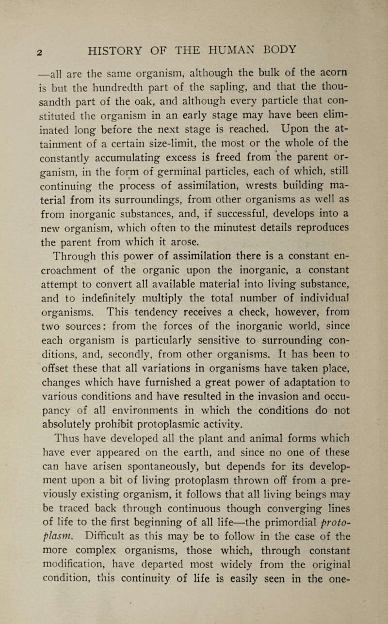 —all are the same organism, although the bulk of the acorn is but the hundredth part of the sapling, and that the thou¬ sandth part of the oak, and although every particle that con¬ stituted the organism in an early stage may have been elim¬ inated long before the next stage is reached. Upon the at¬ tainment of a certain size-limit, the most or the whole of the constantly accumulating excess is freed from the parent or¬ ganism, in the form of germinal particles, each of which, still continuing the process of assimilation, wrests building ma¬ terial from its surroundings, from other organisms as well as from inorganic substances, and, if successful, develops into a new organism, which often to the minutest details reproduces the parent from which it arose. Through this power of assimilation there is a constant en¬ croachment of the organic upon the inorganic, a constant attempt to convert all available material into living substance, and to indefinitely multiply the total number of individual organisms. This tendency receives a check, however, from two sources: from the forces of the inorganic world, since each organism is particularly sensitive to surrounding con¬ ditions, and, secondly, from other organisms. It has been to offset these that all variations in organisms have taken place, changes which have furnished a great power of adaptation to various conditions and have resulted in the invasion and occu¬ pancy of all environments in which the conditions do not absolutely prohibit protoplasmic activity. Thus have developed all the plant and animal forms which have ever appeared on the earth, and since no one of these can have arisen spontaneously, but depends for its develop¬ ment upon a bit of living protoplasm thrown off from a pre¬ viously existing organism, it follows that all living beings may be traced back through continuous though converging lines of life to the first beginning of all life—the primordial proto¬ plasm. Difficult as this may be to follow in the case of the more complex organisms, those which, through constant modification, have departed most widely from the original condition, this continuity of life is easily seen in the one-