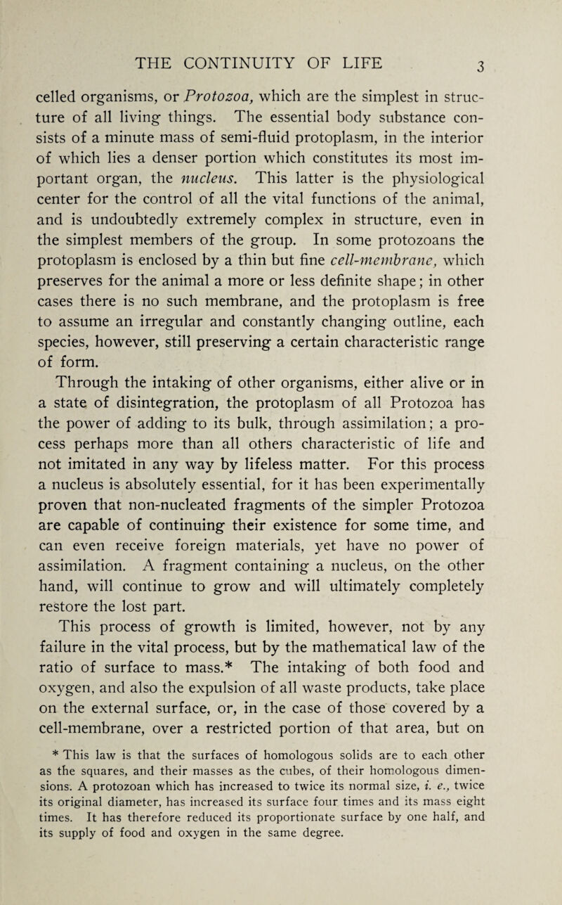 celled organisms, or Protozoa, which are the simplest in struc¬ ture of all living things. The essential body substance con¬ sists of a minute mass of semi-fluid protoplasm, in the interior of which lies a denser portion which constitutes its most im¬ portant organ, the nucleus. This latter is the physiological center for the control of all the vital functions of the animal, and is undoubtedly extremely complex in structure, even in the simplest members of the group. In some protozoans the protoplasm is enclosed by a thin but fine cell-membrane, which preserves for the animal a more or less definite shape; in other cases there is no such membrane, and the protoplasm is free to assume an irregular and constantly changing outline, each species, however, still preserving a certain characteristic range of form. Through the intaking of other organisms, either alive or in a state of disintegration, the protoplasm of all Protozoa has the power of adding to its bulk, through assimilation; a pro¬ cess perhaps more than all others characteristic of life and not imitated in any way by lifeless matter. For this process a nucleus is absolutely essential, for it has been experimentally proven that non-nucleated fragments of the simpler Protozoa are capable of continuing their existence for some time, and can even receive foreign materials, yet have no power of assimilation. A fragment containing a nucleus, on the other hand, will continue to grow and will ultimately completely restore the lost part. This process of growth is limited, however, not by any failure in the vital process, but by the mathematical law of the ratio of surface to mass.* The intaking of both food and oxygen, and also the expulsion of all waste products, take place on the external surface, or, in the case of those covered by a cell-membrane, over a restricted portion of that area, but on * This law is that the surfaces of homologous solids are to each other as the squares, and their masses as the cubes, of their homologous dimen¬ sions. A protozoan which has increased to twice its normal size, i. e., twice its original diameter, has increased its surface four times and its mass eight times. It has therefore reduced its proportionate surface by one half, and its supply of food and oxygen in the same degree.