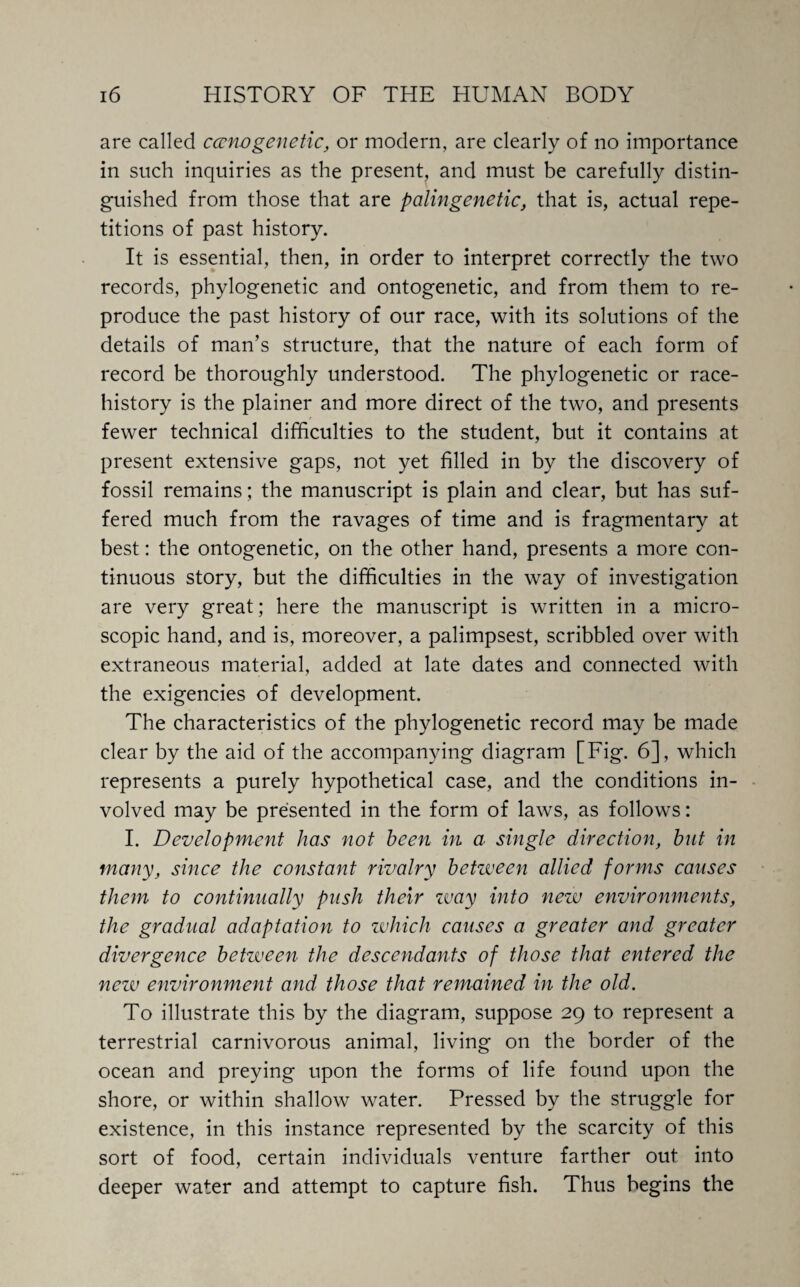 are called econo genetic, or modern, are clearly of no importance in such inquiries as the present, and must be carefully distin¬ guished from those that are palingenetic, that is, actual repe¬ titions of past history. It is essential, then, in order to interpret correctly the two records, phylogenetic and ontogenetic, and from them to re¬ produce the past history of our race, with its solutions of the details of man’s structure, that the nature of each form of record be thoroughly understood. The phylogenetic or race- history is the plainer and more direct of the two, and presents fewer technical difficulties to the student, but it contains at present extensive gaps, not yet filled in by the discovery of fossil remains ; the manuscript is plain and clear, but has suf¬ fered much from the ravages of time and is fragmentary at best: the ontogenetic, on the other hand, presents a more con¬ tinuous story, but the difficulties in the way of investigation are very great; here the manuscript is written in a micro¬ scopic hand, and is, moreover, a palimpsest, scribbled over with extraneous material, added at late dates and connected with the exigencies of development. The characteristics of the phylogenetic record may be made clear by the aid of the accompanying diagram [Fig. 6], which represents a purely hypothetical case, and the conditions in¬ volved may be presented in the form of laws, as follows: I. Development has not been in a single direction, but in many, since the constant rivalry betzveen allied forms causes them to continually push their zvay into new environments, the gradual adaptation to which causes a greater and greater divergence between the descendants of those that entered the netv environment and those that remained in the old. To illustrate this by the diagram, suppose 29 to represent a terrestrial carnivorous animal, living on the border of the ocean and preying upon the forms of life found upon the shore, or within shallow water. Pressed by the struggle for existence, in this instance represented by the scarcity of this sort of food, certain individuals venture farther out into deeper water and attempt to capture fish. Thus begins the