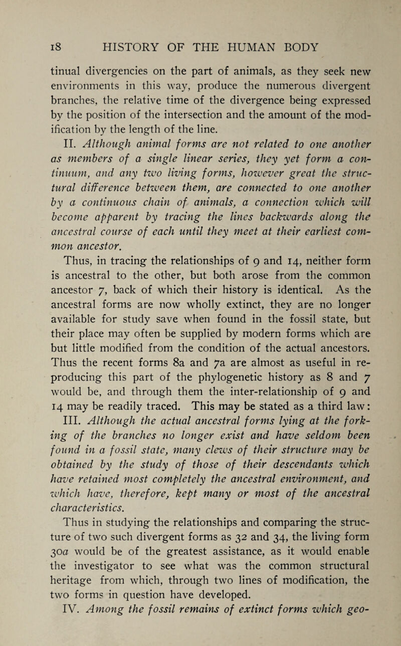 tinual divergencies on the part of animals, as they seek new environments in this way, produce the numerous divergent branches, the relative time of the divergence being expressed by the position of the intersection and the amount of the mod¬ ification by the length of the line. II. Although animal forms are not related to one another as members of a single linear series, they yet form a con¬ tinuum, and any two living forms, however great the struc¬ tural difference between them, are connected to one another by a continuous chain of animals, a connection which will become apparent by tracing the lines backwards along the ancestral course of each until they meet at their earliest com¬ mon ancestor. Thus, in tracing the relationships of 9 and 14, neither form is ancestral to the other, but both arose from the common ancestor 7, back of which their history is identical. As the ancestral forms are now wholly extinct, they are no longer available for study save when found in the fossil state, but their place may often be supplied by modern forms which are but little modified from the condition of the actual ancestors. Thus the recent forms 8a and 7a are almost as useful in re¬ producing this part of the phylogenetic history as 8 and 7 would be, and through them the inter-relationship of 9 and 14 may be readily traced. This may be stated as a third law: III. Although the actual ancestral forms lying at the fork- ing of the branches no longer exist and have seldom been found in a fossil state, many clews of their structure may be obtained by the study of those of their descendants which have retained most completely the ancestral environment, and zvhich have, therefore, kept many or most of the ancestral characteristics. Thus in studying the relationships and comparing the struc¬ ture of two such divergent forms as 32 and 34, the living form 30a would be of the greatest assistance, as it would enable the investigator to see what was the common structural heritage from which, through two lines of modification, the two forms in question have developed. IV. Among the fossil remains of extinct forms which geo-