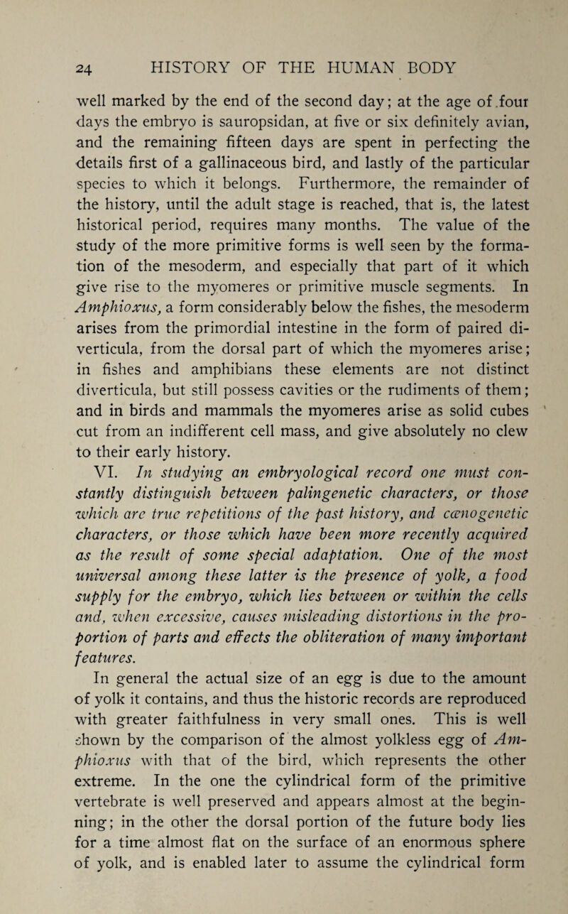 well marked by the end of the second day; at the age of .four days the embryo is sauropsidan, at five or six definitely avian, and the remaining fifteen days are spent in perfecting the details first of a gallinaceous bird, and lastly of the particular species to which it belongs. Furthermore, the remainder of the history, until the adult stage is reached, that is, the latest historical period, requires many months. The value of the study of the more primitive forms is well seen by the forma¬ tion of the mesoderm, and especially that part of it which give rise to the myomeres or primitive muscle segments. In Amphioxus, a form considerably below the fishes, the mesoderm arises from the primordial intestine in the form of paired di¬ verticula, from the dorsal part of which the myomeres arise; in fishes and amphibians these elements are not distinct diverticula, but still possess cavities or the rudiments of them; and in birds and mammals the myomeres arise as solid cubes cut from an indifferent cell mass, and give absolutely no clew to their early history. VI. In studying an embryological record one must con¬ stantly distinguish between palingenetic characters, or those which are true repetitions of the past history, and ccenogenetic characters, or those which have been more recently acquired as the result of some special adaptation. One of the most universal among these latter is the presence of yolk, a food supply for the embryo, which lies between or within the cells and, when excessive, causes misleading distortions in the pro¬ portion of parts and effects the obliteration of many important features. In general the actual size of an egg is due to the amount of yolk it contains, and thus the historic records are reproduced with greater faithfulness in very small ones. This is well shown by the comparison of the almost yolkless egg of Am¬ phioxus with that of the bird, which represents the other extreme. In the one the cylindrical form of the primitive vertebrate is well preserved and appears almost at the begin¬ ning; in the other the dorsal portion of the future body lies for a time almost flat on the surface of an enormous sphere of yolk, and is enabled later to assume the cylindrical form