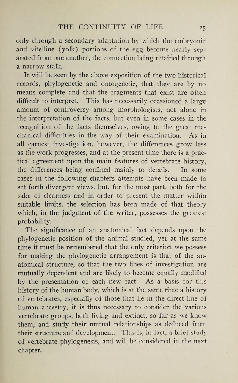 2 5 only through a secondary adaptation by which the embryonic and vitelline (yolk) portions of the egg become nearly sep¬ arated from one another, the connection being retained through a narrow stalk. It will be seen by the above exposition of the two historical records, phylogenetic and ontogenetic, that they are by no¬ means complete and that the fragments that exist are often difficult to interpret. This has necessarily occasioned a large amount of controversy among morphologists, not alone in the interpretation of the facts, but even in some cases in the recognition of the facts themselves, owing to the great me¬ chanical difficulties in the way of their examination. As in all earnest investigation, however, the differences grow less as the work progresses, and at the present time there is a prac¬ tical agreement upon the main features of vertebrate history, the differences being confined mainly to details. In some cases in the following chapters attempts have been made to set forth divergent views, but, for the most part, both for the sake of clearness and in order to present the matter within suitable limits, the selection has been made of that theory which, in the judgment of the writer, possesses the greatest probability. The significance of an anatomical fact depends upon the phylogenetic position of the animal studied, yet at the same time it must be remembered that the only criterion we possess for making the phylogenetic arrangement is that of the an¬ atomical structure, so that the two lines of investigation are mutually dependent and are likely to become equally modified by the presentation of each new fact. As a basis for this history of the human body, which is at the same time a history of vertebrates, especially of those that lie in the direct line of human ancestry, it is thus necessary to consider the various vertebrate groups, both living and extinct, so far as we know them, and study their mutual relationships as deduced from their structure and development. This is, in fact, a brief study of vertebrate phylogenesis, and will be considered in the next chapter.