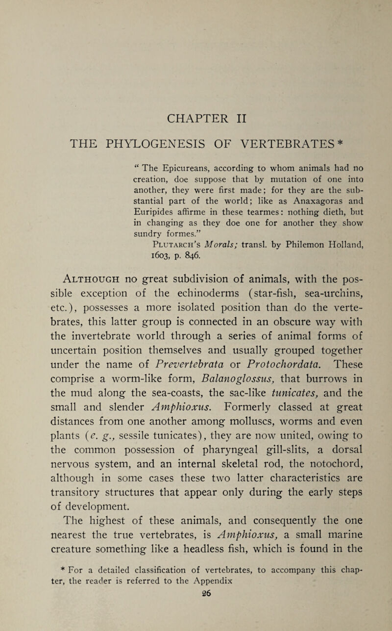 THE PHYLOGENESIS OF VERTEBRATES* “ The Epicureans, according to whom animals had no creation, doe suppose that by mutation of one into another, they were first made; for they are the sub¬ stantial part of the world; like as Anaxagoras and Euripides affirme in these tearmes: nothing dieth, but in changing as they doe one for another they show sundry formes.” Plutarch's Morals; transl. by Philemon Holland, 1603, p. 846. Although no great subdivision of animals, with the pos¬ sible exception of the echinoderms (star-fish, sea-urchins, etc.), possesses a more isolated position than do the verte¬ brates, this latter group is connected in an obscure way with the invertebrate world through a series of animal forms of uncertain position themselves and usually grouped together under the name of Prevertebrata or Protochordata. These comprise a worm-like form, Balanoglossns, that burrows in the mud along the sea-coasts, the sac-like tunicates, and the small and slender Amphioxus. Formerly classed at great distances from one another among molluscs, worms and even plants (e. g.t sessile tunicates), they are now united, owing to the common possession of pharyngeal gill-slits, a dorsal nervous system, and an internal skeletal rod, the notochord, although in some cases these two latter characteristics are transitory structures that appear only during the early steps of development. The highest of these animals, and consequently the one nearest the true vertebrates, is Amphioxus, a small marine creature something like a headless fish, which is found in the * For a detailed classification of vertebrates, to accompany this chap¬ ter, the reader is referred to the Appendix