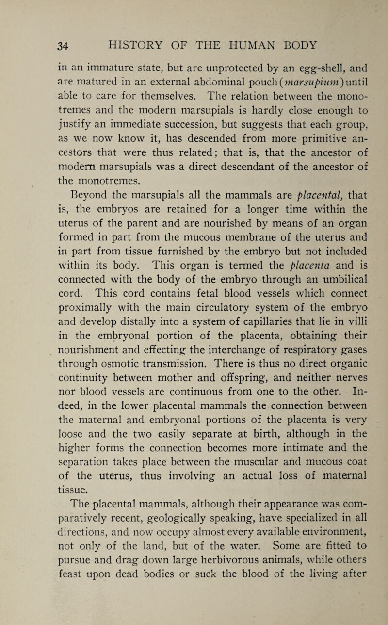 in an immature state, but are unprotected by an egg-shell, and are matured in an external abdominal pouch(marsupium)until able to care for themselves. The relation between the mono- tremes and the modern marsupials is hardly close enough to justify an immediate succession, but suggests that each group, as we now know it, has descended from more primitive an¬ cestors that were thus related; that is, that the ancestor of modem marsupials was a direct descendant of the ancestor of the monotremes. Beyond the marsupials all the mammals are placental, that is, the embryos are retained for a longer time within the uterus of the parent and are nourished by means of an organ formed in part from the mucous membrane of the uterus and in part from tissue furnished by the embryo but not included within its body. This organ is termed the placenta and is connected with the body of the embryo through an umbilical cord. This cord contains fetal blood vessels which connect proximally with the main circulatory system of the embryo and develop distally into a system of capillaries that lie in villi in the embryonal portion of the placenta, obtaining their nourishment and effecting the interchange of respiratory gases through osmotic transmission. There is thus no direct organic continuity between mother and offspring, and neither nerves nor blood vessels are continuous from one to the other. In¬ deed, in the lower placental mammals the connection between the maternal and embryonal portions of the placenta is very loose and the two easily separate at birth, although in the higher forms the connection becomes more intimate and the separation takes place between the muscular and mucous coat of the uterus, thus involving an actual loss of maternal tissue. The placental mammals, although their appearance was com¬ paratively recent, geologically speaking, have specialized in all directions, and now occupy almost every available environment, not only of the land, but of the water. Some are fitted to pursue and drag down large herbivorous animals, while others feast upon dead bodies or suck the blood of the living after