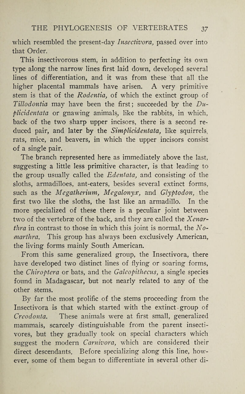 which resembled the present-day Insectivora, passed over into that Order. This insectivorous stem, in addition to perfecting its own type along the narrow lines first laid down, developed several lines of differentiation, and it was from these that all the higher placental mammals have arisen. A very primitive stem is that of the Rodentia, of which the extinct group of Tillodontia may have been the first; succeeded by the Du- plicidentata or gnawing animals, like the rabbits, in which, back of the two sharp upper incisors, there is a second re¬ duced pair, and later by the Simplicidentata, like squirrels, rats, mice, and beavers, in which the upper incisors consist of a single pair. The branch represented here as immediately above the last, suggesting a little less primitive character, is that leading to the group usually called the Edentata, and consisting of the sloths, armadilloes, ant-eaters, besides several extinct forms, such as the Megatherium, Megalonyx, and Glyptodon, the first two like the sloths, the last like an armadillo. In the more specialized of these there is a peculiar joint between two of the vertebrae of the back, and they are called the Xenar- thra in contrast to those in which this joint is normal, the No- marthra. This group has always been exclusively American, the living forms mainly South American. From this same generalized group, the Insectivora, there have developed two distinct lines of flying or soaring forms, the Chiroptera or bats, and the Galeopithecus, a single species found in Madagascar, but not nearly related to any of the other stems. By far the most prolific of the stems proceeding from the Insectivora is that which started with the extinct - group of Creodonta. These animals were at first small, generalized mammais, scarcely distinguishable from the parent insecti- vores, but they gradually took on special characters which suggest the modern Carnivora, which are considered their direct descendants. Before specializing along this line, how¬ ever, some of them began to differentiate in several other di-
