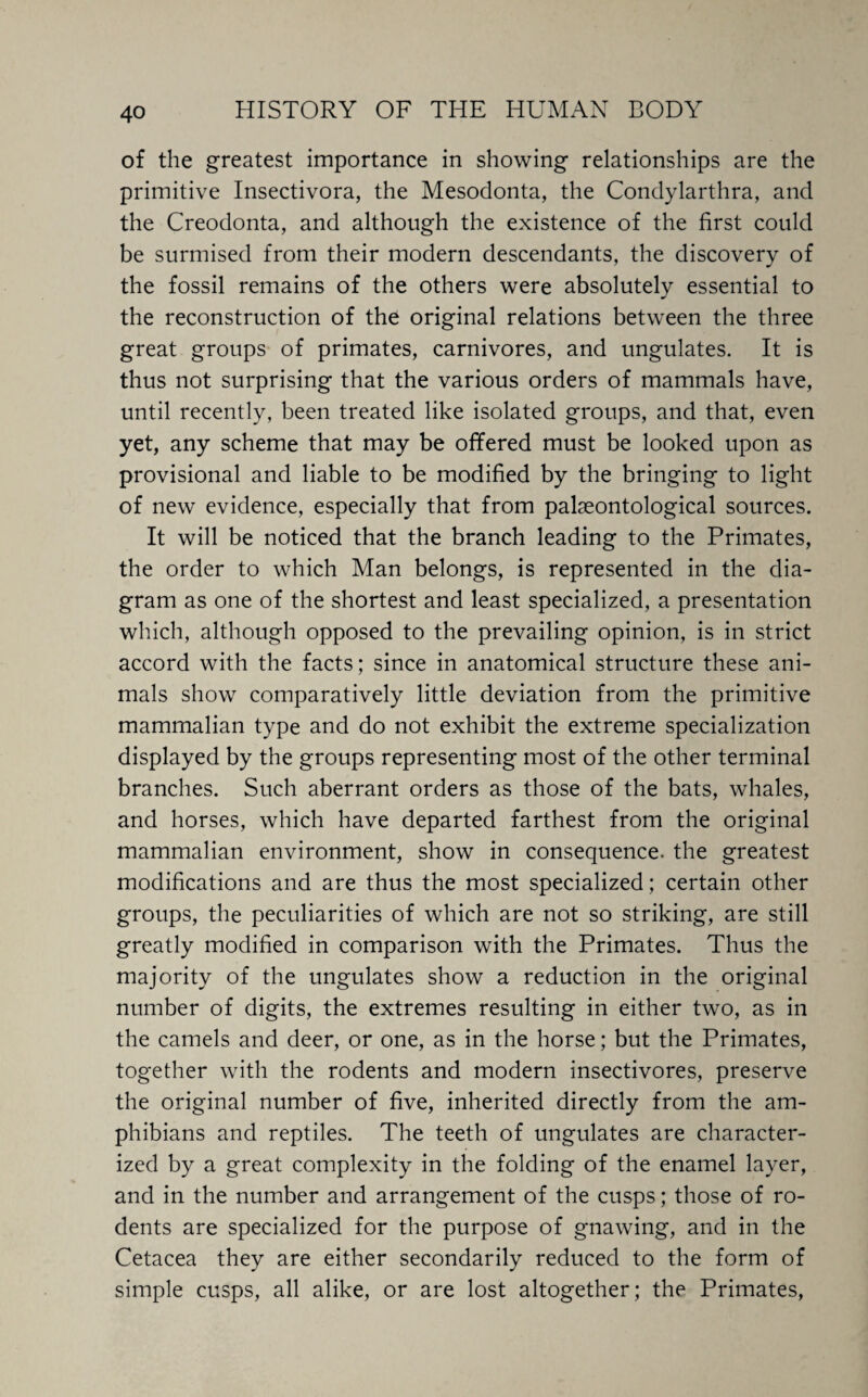 of the greatest importance in showing relationships are the primitive Insectivora, the Mesodonta, the Condylarthra, and the Creodonta, and although the existence of the first could be surmised from their modern descendants, the discovery of the fossil remains of the others were absolutely essential to the reconstruction of the original relations between the three great groups of primates, carnivores, and ungulates. It is thus not surprising that the various orders of mammals have, until recently, been treated like isolated groups, and that, even yet, any scheme that may be offered must be looked upon as provisional and liable to be modified by the bringing to light of new evidence, especially that from palaeontological sources. It will be noticed that the branch leading to the Primates, the order to which Man belongs, is represented in the dia¬ gram as one of the shortest and least specialized, a presentation which, although opposed to the prevailing opinion, is in strict accord with the facts; since in anatomical structure these ani¬ mals show comparatively little deviation from the primitive mammalian type and do not exhibit the extreme specialization displayed by the groups representing most of the other terminal branches. Such aberrant orders as those of the bats, whales, and horses, which have departed farthest from the original mammalian environment, show in consequence, the greatest modifications and are thus the most specialized; certain other groups, the peculiarities of which are not so striking, are still greatly modified in comparison with the Primates. Thus the majority of the ungulates show a reduction in the original number of digits, the extremes resulting in either two, as in the camels and deer, or one, as in the horse; but the Primates, together with the rodents and modern insectivores, preserve the original number of five, inherited directly from the am¬ phibians and reptiles. The teeth of ungulates are character¬ ized by a great complexity in the folding of the enamel layer, and in the number and arrangement of the cusps; those of ro¬ dents are specialized for the purpose of gnawing, and in the Cetacea they are either secondarily reduced to the form of simple cusps, all alike, or are lost altogether; the Primates,