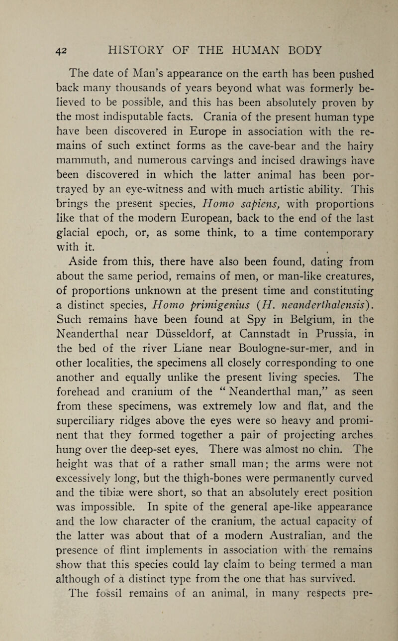 The date of Man’s appearance on the earth has been pushed back many thousands of years beyond what was formerly be¬ lieved to be possible, and this has been absolutely proven by the most indisputable facts. Crania of the present human type have been discovered in Europe in association with the re¬ mains of such extinct forms as the cave-bear and the hairy mammuth, and numerous carvings and incised drawings have been discovered in which the latter animal has been por¬ trayed by an eye-witness and with much artistic ability. This brings the present species, Homo sapiens, with proportions like that of the modern European, back to the end of the last glacial epoch, or, as some think, to a time contemporary with it. Aside from this, there have also been found, dating from about the same period, remains of men, or man-like creatures, of proportions unknown at the present time and constituting a distinct species, Homo primigenius (H. neanderthalensis). Such remains have been found at Spy in Belgium, in the Neanderthal near Diisseldorf, at Cannstadt in Prussia, in the bed of the river Liane near Boulogne-sur-mer, and in other localities, the specimens all closely corresponding to one another and equally unlike the present living species. The forehead and cranium of the “ Neanderthal man,” as seen from these specimens, was extremely low and flat, and the superciliary ridges above the eyes were so heavy and promi¬ nent that they formed together a pair of projecting arches hung over the deep-set eyes. There was almost no chin. The height was that of a rather small man; the arms were not excessively long, but the thigh-bones were permanently curved and the tibiae were short, so that an absolutely erect position was impossible. In spite of the general ape-like appearance and the low character of the cranium, the actual capacity of the latter was about that of a modern Australian, and the presence of flint implements in association with the remains show that this species could lay claim to being termed a man although of a distinct type from the one that has survived. The fossil remains of an animal, in many respects pre-