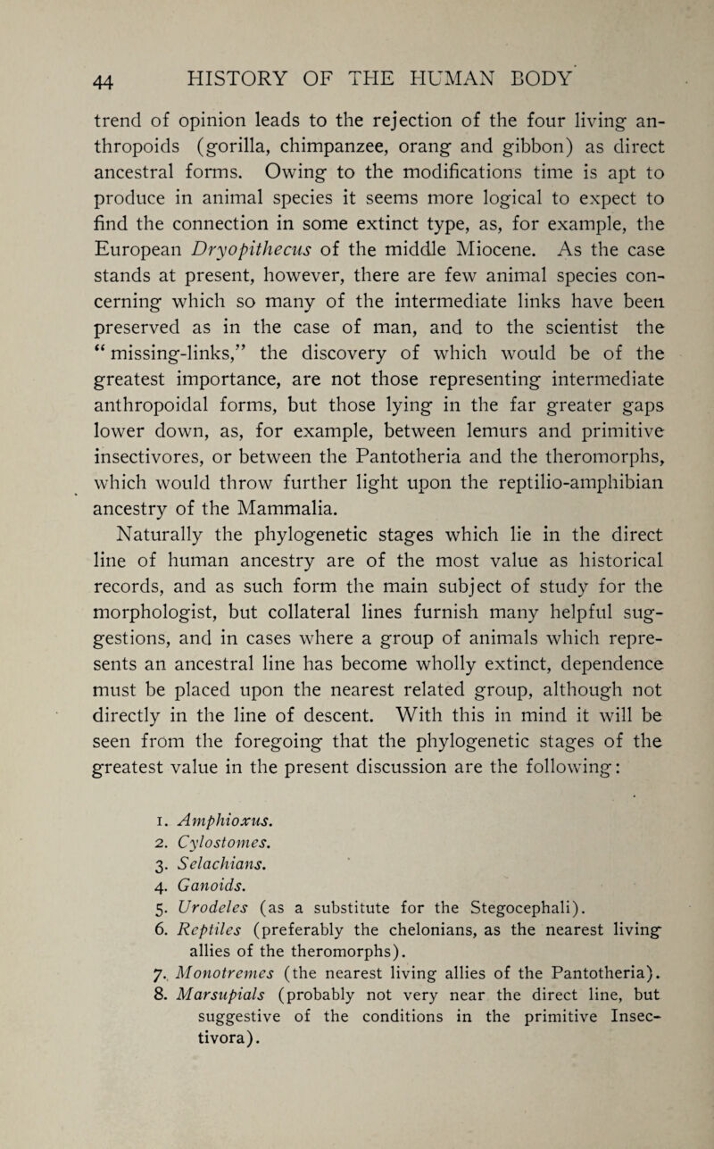 trend of opinion leads to the rejection of the four living an¬ thropoids (gorilla, chimpanzee, orang and gibbon) as direct ancestral forms. Owing to the modifications time is apt to produce in animal species it seems more logical to expect to find the connection in some extinct type, as, for example, the European Dryopithecus of the middle Miocene. As the case stands at present, however, there are few animal species con¬ cerning which so many of the intermediate links have been preserved as in the case of man, and to the scientist the “ missing-links,’’ the discovery of which would be of the greatest importance, are not those representing intermediate anthropoidal forms, but those lying in the far greater gaps lower down, as, for example, between lemurs and primitive insectivores, or between the Pantotheria and the theromorphs, which would throw further light upon the reptilio-amphibian ancestry of the Mammalia. Naturally the phylogenetic stages which lie in the direct line of human ancestry are of the most value as historical records, and as such form the main subject of study for the morphologist, but collateral lines furnish many helpful sug¬ gestions, and in cases where a group of animals which repre¬ sents an ancestral line has become wholly extinct, dependence must be placed upon the nearest related group, although not directly in the line of descent. With this in mind it will be seen from the foregoing that the phylogenetic stages of the greatest value in the present discussion are the following: 1. Amphioxus. 2. Cylostomes. 3. Selachians. 4. Ganoids. 5. Urodeles (as a substitute for the Stegocephali). 6. Reptiles (preferably the chelonians, as the nearest living allies of the theromorphs). 7. Monotremes (the nearest living allies of the Pantotheria). 8. Marsupials (probably not very near the direct line, but suggestive of the conditions in the primitive Insec- tivora).