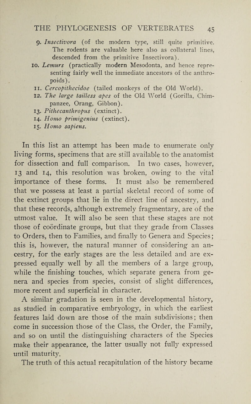 9. Insectivora (of the modern type, still quite primitive. The rodents are valuable here also as collateral lines, descended from the primitive Insectivora). 10. Lemurs (practically modern Mesodonta, and hence repre¬ senting fairly well the immediate ancestors of the anthro¬ poids). 11. Cercopithecidoe (tailed monkeys of the Old World). 12. The large tailless apes of the Old World (Gorilla, Chim¬ panzee, Orang, Gibbon). 13. Pithecanthropus (extinct). 14. Homo primigenius (extinct). 15. Homo sapiens. In this list an attempt has been made to enumerate only living forms, specimens that are still available to the anatomist for dissection and full comparison. In two cases, however, 13 and 14, this resolution was broken, owing to the vital importance of these forms. It must also be remembered that we possess at least a partial skeletal record of some of the extinct groups that lie in the direct line of ancestry, and that these records, although extremely fragmentary, are of the utmost value. It will also be seen that these stages are not those of coordinate groups, but that they grade from Classes to Orders, then to Families, and finally to Genera and Species; this is, however, the natural manner of considering an an¬ cestry, for the early stages are the less detailed and are ex¬ pressed equally well by all the members of a large group, while the finishing touches, which separate genera from ge¬ nera and species from species, consist of slight differences, more recent and superficial in character. A similar gradation is seen in the developmental history, as studied in comparative embryology, in which the earliest features laid down are those of the main subdivisions; then come in succession those of the Class, the Order, the Family, and so on until the distinguishing characters of the Species make their appearance, the latter usually not fully expressed until maturity. The truth of this actual recapitulation of the history became