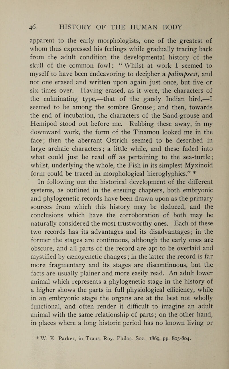 apparent to the early morphologists, one of the greatest of whom thus expressed his feelings while gradually tracing back from the adult condition the developmental history of the skull of the common fowl: “ Whilst at work I seemed to myself to have been endeavoring to decipher a palimpsest, and not one erased and written upon again just once, but five or six times over. Having erased, as it were, the characters of the culminating type,—that of the gaudy Indian bird,—I seemed to be among the sombre Grouse; and then, towards the end of incubation, the characters of the Sand-grouse and Hemipod stood out before me. Rubbing these away, in my downward work, the form of the Tinamou looked me in the face; then the aberrant Ostrich seemed to be described in large archaic characters; a little while, and these faded into what could just be read off as pertaining to the sea-turtle; whilst, underlying the whole, the Fish in its simplest Myxinoicl form could be traced in morphological hieroglyphics.” * In following out the historical development of the different systems, as outlined in the ensuing chapters, both embryonic and phylogenetic records have been drawn upon as the primary sources from which this history may be deduced, and the conclusions which have the corroboration of both may be naturally considered the most trustworthy ones. Each of these two records has its advantages and its disadvantages; in the former the stages are continuous, although the early ones are obscure, and all parts of the record are apt to be overlaid and mystified by csenogenetic changes; in the latter the record is far more fragmentary and its stages are discontinuous, but the facts are usually plainer and more easily read. An adult lower animal which represents a phylogenetic stage in the history of a higher shows the parts in full physiological efficiency, while in an embryonic stage the organs are at the best not wholly functional, and often render it difficult to imagine an adult animal with the same relationship of parts; on the other hand, in places where a long historic period has no known living or * W. K. Parker, in Trans. Roy. Philos. Soc , 1869, pp. 803-804.