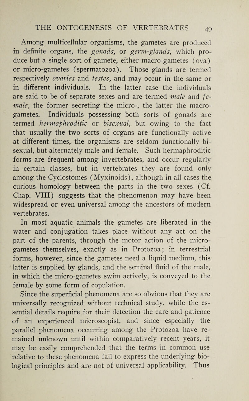 Among- multicellular organisms, the gametes are produced in definite organs, the gonads, or germ-glands, which pro¬ duce but a single sort of gamete, either macro-gametes (ova) or micro-gametes (spermatozoa). Those glands are termed respectively ovaries and testes, and may occur in the same or in different individuals. In the latter case the individuals are said to be of separate sexes and are termed male and fe¬ male, the former secreting the micro-, the latter the macro¬ gametes. Individuals possessing both sorts of gonads are termed hermaphroditic or bisexual, but owing to the fact that usually the two sorts of organs are functionally active at different times, the organisms are seldom functionally bi¬ sexual, but alternately male and female. Such hermaphroditic forms are frequent among invertebrates, and occur regularly in certain classes, but in vertebrates they are found only among the Cyclostomes (Myxinoids), although in all cases the curious homology between the parts in the two sexes (Cf. Chap. VIII) suggests that the phenomenon may have been widespread or even universal among the ancestors of modern vertebrates. In most aquatic animals the gametes are liberated in the water and conjugation takes place without any act on the part of the parents, through the motor action of the micro¬ gametes themselves, exactly as in Protozoa; in terrestrial forms, however, since the gametes need a liquid medium, this latter is supplied by glands, and the seminal fluid of the male, in which the micro-gametes swim actively, is conveyed to the female by some form of copulation. Since the superficial phenomena are so obvious that they are universally recognized without technical study, while the es¬ sential details require for their detection the care and patience of an experienced microscopist, and since especially the parallel phenomena occurring among the Protozoa have re¬ mained unknown until within comparatively recent years, it may be easily comprehended that the terms in common use relative to these phenomena fail to express the underlying bio¬ logical principles and are not of universal applicability. Thus