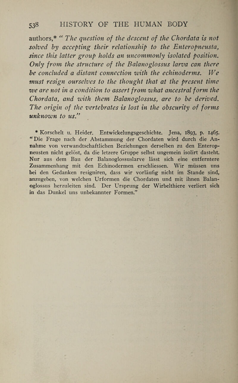 authors,* “ The question of the descent of the Chordata is not solved by accepting their relationship to the Enteropneusta, since this latter group holds an uncommonly isolated position. Only from the structure of the Balanoglossus larva can there be concluded a distant connection zvith the echinoderms. We must resign ourselves to the thought that at the present time zve are not in a condition to assert from what ancestral form the Chordata, and with them Balanoglossus, are to be derived. The origin of the vertebrates is lost in the obscurity of forms unknown to us.” * Korschelt u. Heider. Entwickelungsgeschichte. Jena, 1893, p. 1465. “ Die Frage nach der Abstammung der Chordaten wird durch die An- nahme von verwandtschaftlichen Beziehungen derselben zu den Enterop- neusten nicht gelost, da die letzere Gruppe selbst ungemein isolirt dasteht. Nur aus dem Bau der Balanoglossuslarve lasst sich eine entferntere Zusammenhang mit den Echinodermen erschliessen. Wir miissen uns bei den Gedanken resigniren, dass wir vorlaufig nicht im Stande sind, anztigeben, von welchen Urformen die Chordaten und mit ihnen Balan¬ oglossus herzuleiten sind. Der Ursprung der Wirbelthiere verliert sich in das Dunkel uns unbekannter Formen.”