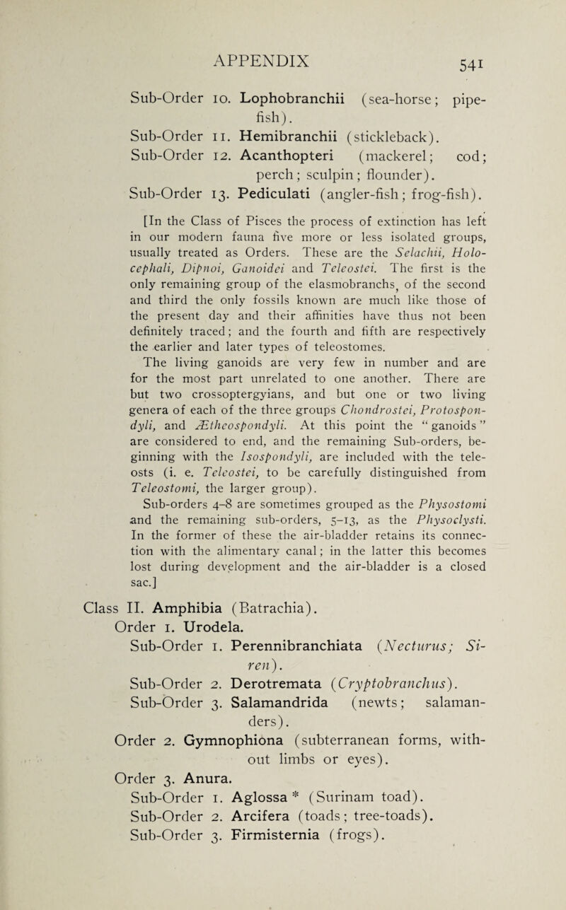 Sub-Order 10. Lophobranchii (sea-horse; pipe¬ fish) . Sub-Order 11. Hemibranchii (stickleback). Sub-Order 12. Acanthopteri (mackerel; cod; perch; sculpin; flounder). Sub-Order 13. Pediculati (angler-fish; frog-fish). [In the Class of Pisces the process of extinction has left in our modern fauna five more or less isolated groups, usually treated as Orders. These are the Selachii, Holo- cephali, Dipnoi, Ganoidei and Teleostei. The first is the only remaining group of the elasmobranchs of the second and third the only fossils known are much like those of the present day and their affinities have thus not been definitely traced; and the fourth and fifth are respectively the earlier and later types of teleostomes. The living ganoids are very few in number and are for the most part unrelated to one another. There are but two crossoptergyians, and but one or two living genera of each of the three groups Chondrostei, Protospon- dyli, and TEtheospondyli. At this point the “ ganoids ” are considered to end, and the remaining Sub-orders, be¬ ginning with the Isospondyli, are included with the tele- osts (i. e. Teleostei, to be carefully distinguished from Teleostomi, the larger group). Sub-orders 4-8 are sometimes grouped as the Physostomi ,and the remaining sub-orders, 5-13, as the Physoclysti. In the former of these the air-bladder retains its connec¬ tion with the alimentary canal; in the latter this becomes lost during development and the air-bladder is a closed sac.] Class II. Amphibia (Batrachia). Order 1. Urodela. Sub-Order 1. Perennibranchiata (Necturus; Si¬ ren). Sub-Order 2. Derotremata (Cryptobranchus). Sub-Order 3. Salamandrida (newts; salaman¬ ders). Order 2. Gymnophiona (subterranean forms, with¬ out limbs or eyes). Order 3. Anura. Sub-Order 1. Aglossa * (Surinam toad). Sub-Order 2. Arcifera (toads; tree-toads). Sub-Order 3. Firmisternia (frogs).