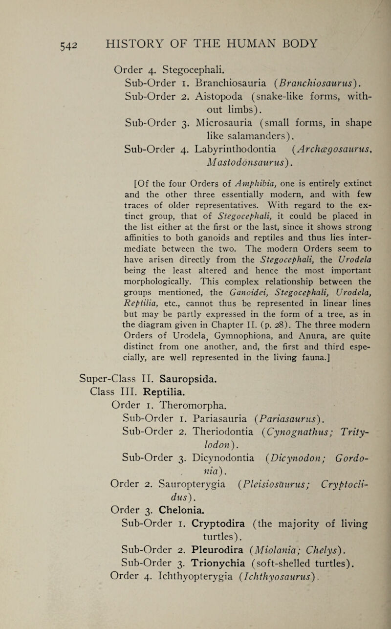 Order 4. Stegocephali. Sub-Order 1. Branchiosauria (Branchiosaurus). Sub-Order 2. Aistopoda (snake-like forms, with¬ out limbs). Sub-Order 3. Microsauria (small forms, in shape like salamanders). Sub-Order 4. Labyrinthodontia (Archccgosaurus, M astoddnsaurus). [Of the four Orders of Amphibia, one is entirely extinct and the other three essentially modern, and with few traces of older representatives. With regard to the ex¬ tinct group, that of Stegocephali, it could be placed in the list either at the first or the last, since it shows strong affinities to both ganoids and reptiles and thus lies inter¬ mediate between the two. The modern Orders seem to have arisen directly from the Stegocephali, the Urodela being the least altered and hence the most important morphologically. This complex relationship between the groups mentioned, the Ganoidei, Stegocephali, Urodela, Reptilia, etc., cannot thus be represented in linear lines but may be partly expressed in the form of a tree, as in the diagram given in Chapter II. (p. 28). The three modern Orders of Urodela^ Gymnophiona, and Anura, are quite distinct from one another, and, the first and third espe¬ cially, are well represented in the living fauna.] •Super-Class II. Sauropsida. Class III. Reptilia. Order 1. Theromorpha. Sub-Order 1. Pariasauria (Pariasaurus). Sub-Order 2. Theriodontia (Cynognathus ; Trity- lodon). Sub-Order 3. Dicynodontia (Dicynodon; Gordo- nia). Order 2. Sauropterygia (Plcisiosburus ; Cryptocli- dus). Order 3. Chelonia. Sub-Order 1. Cryptodira (the majority of living turtles). Sub-Order 2. Pleurodira (Miolania; Chelys). Sub-Order 3. Trionychia (soft-shelled turtles). Order 4. Ichthyopterygia (Ichthyosaurus).