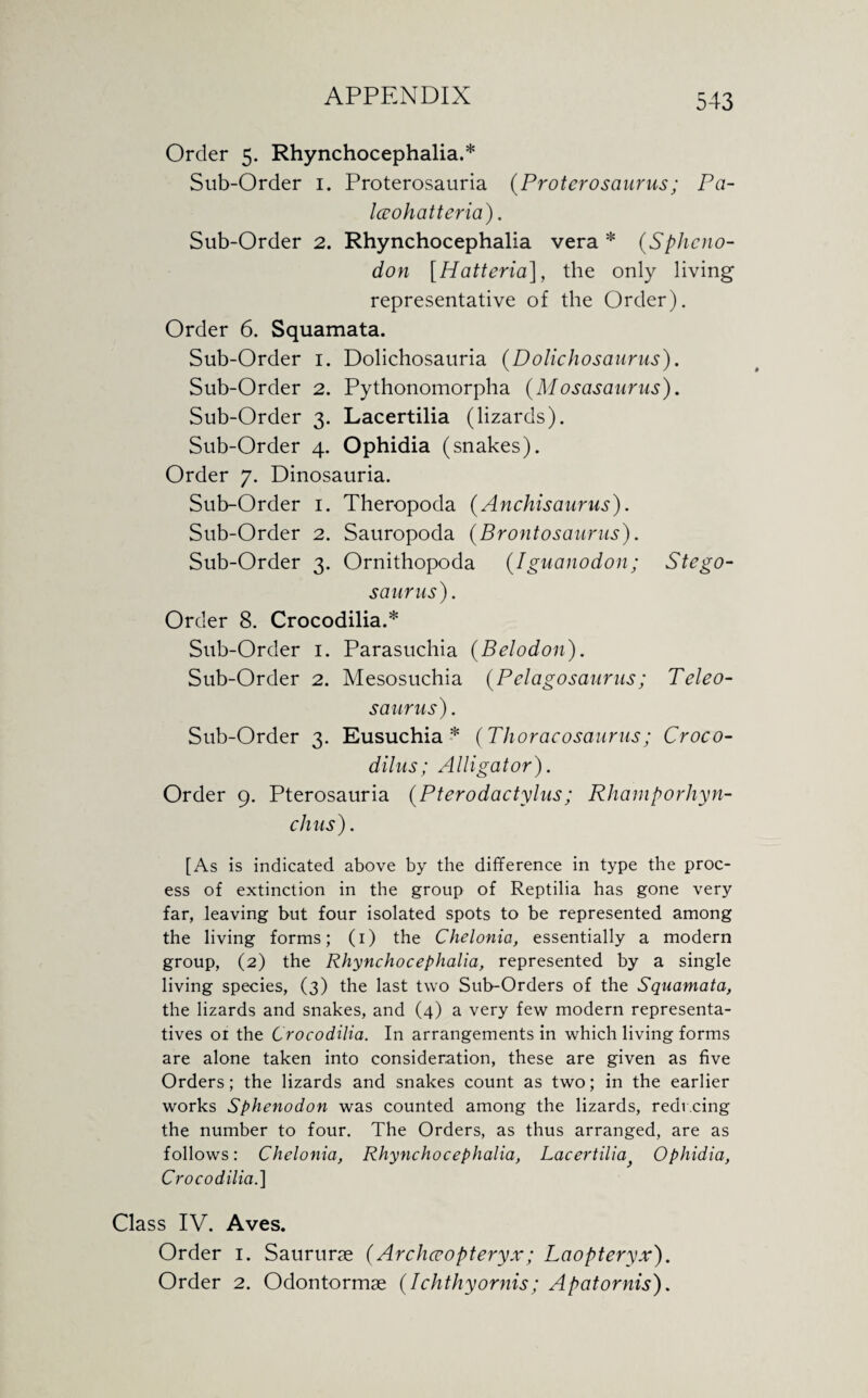 Order 5. Rhynchocephalia.* Sub-Order 1. Proterosauria {Proterosaurus; Pa- Iceohatteria). Sub-Order 2. Rhynchocephalia vera * (Sphcno- don [Hatteria], the only living representative of the Order). Order 6. Squamata. Sub-Order 1. Dolichosauria (Dolichosaurus). Sub-Order 2. Pythonomorpha (Mosasaurus). Sub-Order 3. Lacertilia (lizards). Sub-Order 4. Ophidia (snakes). Order 7. Dinosauria. Sub-Order 1. Theropoda (Anchisaurus). Sub-Order 2. Sauropoda {Brontosaurus). Sub-Order 3. Ornithopoda (Iguanodon; Stego¬ saurus). Order 8. Crocodilia.* Sub-Order 1. Parasuchia (Belodon). Sub-Order 2. Mesosuchia (Pclagosanrus; Teleo- s a virus). Sub-Order 3. Eusuchia * (Thoracosaurus; Croco- dilus; Alligator). Order 9. Pterosauria (Pterodactylus; Rhamporhyn- chus). [As is indicated above by the difference in type the proc¬ ess of extinction in the group of Reptilia has gone very far, leaving but four isolated spots to be represented among the living forms; (1) the Chelonia, essentially a modern group, (2) the Rhynchocephalia, represented by a single living species, (3) the last two Sub-Orders of the Squamata, the lizards and snakes, and (4) a very few modern representa¬ tives 01 the Crocodilia. In arrangements in which living forms are alone taken into consideration, these are given as five Orders; the lizards and snakes count as two; in the earlier works Sphenodon was counted among the lizards, reducing the number to four. The Orders, as thus arranged, are as follows: Chelonia, Rhynchocephalia, Lacertilia Ophidia, Crocodilia.] Class IV. Aves. Order 1. Saururse (Arcliccopteryx; Laopteryx). Order 2. Odontormae (Ichthyornis; Apatornis),