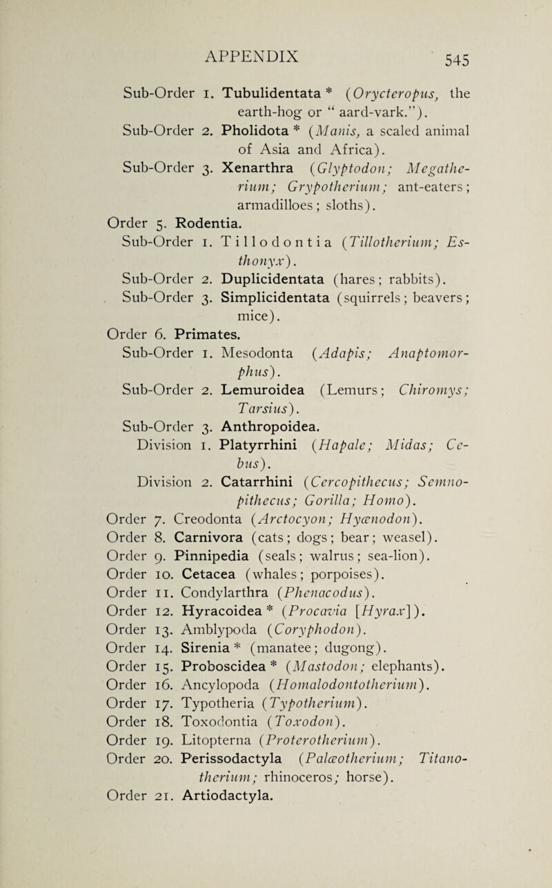 Sub-Order i. Tubulidentata * (Orycteropus; the earth-hog or “ aard-vark.”). Sub-Order 2. Pholidota * (Manis, a scaled animal of Asia and Africa). Sub-Order 3. Xenarthra (Glyptodon; Megathe¬ rium; Grypotherium; ant-eaters; armadilloes; sloths). Order 5. Rodentia. Sub-Order 1. Tillodontia (Tillotherium; Es- thonyx'). Sub-Order 2. Duplicidentata (hares; rabbits). Sub-Order 3. Simplicidentata (squirrels ; beavers ; mice). Order 6. Primates. Sub-Order 1. Mesodonta (Adapis; Anaptomor- p tins). Sub-Order 2. Lemuroidea (Lemurs; Chiromys; Tarsi us). Sub-Order 3. Anthropoidea. Division 1. Platyrrhini (Hapale; Midas; Cc- hus). Division 2. Catarrhini (Cercopithecus; Semno- pithecus; Gorilla; Homo). Order 7. Creodonta (Arctocyon; Hycenodon). Order 8. Carnivora (cats; dogs; bear; weasel). Order 9. Pinnipedia (seals; walrus; sea-lion). Order 10. Cetacea (whales; porpoises). Order 11. Condylarthra (Phenacodus). Order 12. Hyracoidea * (Procavia [Hyrax]). Order 13. Amblypoda (Coryphodon). Order 14. Sirenia * (manatee; dugong). Order 15. Proboscidea * (Mastodon; elephants). Order 16. Ancylopoda (Homalodontotherium). Order 17. Typotheria (Typotherium). Order 18. Toxodontia (Toxodon). Order 19. Litopterna (Proterotherium). Order 20. Perissodactyla (Palceotherium; Titano- therium; rhinoceros; horse). Order 21. Artiodactyla.