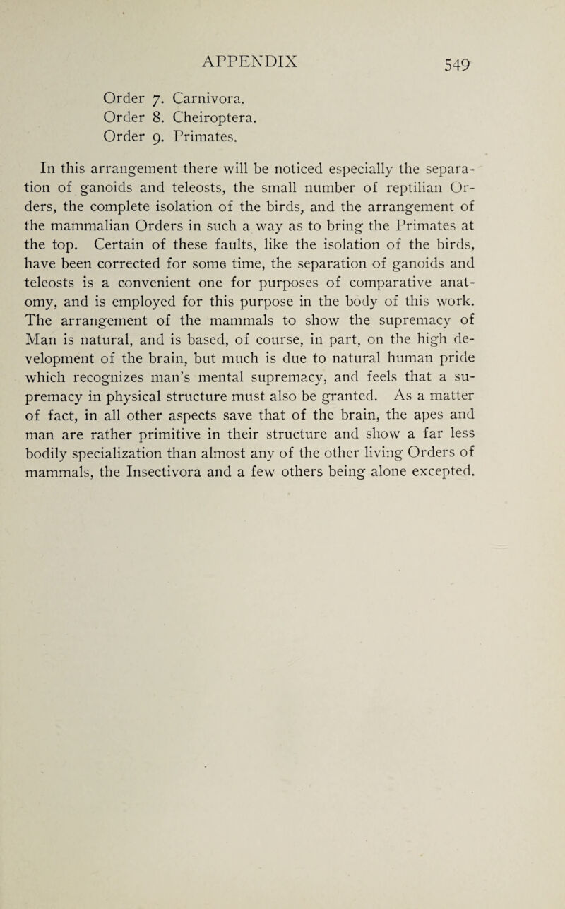 Order 7. Carnivora. Order 8. Cheiroptera. Order 9. Primates. In this arrangement there will be noticed especially the separa¬ tion of ganoids and teleosts, the small number of reptilian Or¬ ders, the complete isolation of the birds, and the arrangement of the mammalian Orders in such a way as to bring the Primates at the top. Certain of these faults, like the isolation of the birds, have been corrected for some time, the separation of ganoids and teleosts is a convenient one for purposes of comparative anat¬ omy, and is employed for this purpose in the body of this work. The arrangement of the mammals to show the supremacy of Man is natural, and is based, of course, in part, on the high de¬ velopment of the brain, but much is due to natural human pride which recognizes man’s mental supremacy, and feels that a su¬ premacy in physical structure must also be granted. As a matter of fact, in all other aspects save that of the brain, the apes and man are rather primitive in their structure and show a far less bodily specialization than almost any of the other living Orders of mammals, the Insectivora and a few others being alone excepted.