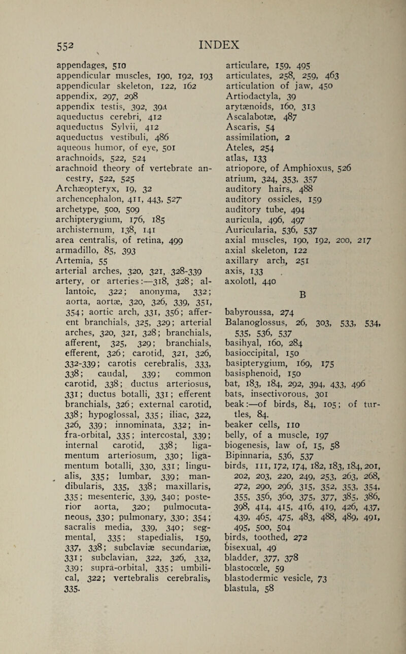 appendages, 510 appendicular muscles, 190, 192, 193 appendicular skeleton, 122, 162 appendix, 297, 298 appendix testis, 392, 394 aqueductus cerebri, 412 aqueductus Sylvii, 412 aqueductus vestibuli, 486 aqueous humor, of eye, 501 arachnoids, 522, 524 arachnoid theory of vertebrate an¬ cestry, 522, 525 Archaeopteryx, 19, 32 archencephalon, 411, 443, 527- archetype, 500, 509 archipterygium, 176, 185 archisternum, 138, 141 area centralis, of retina, 499 armadillo, 85, 393 Artemia, 55 arterial arches, 320, 321, 328-339 artery, or arteries:—318, 328; al¬ lantoic, 322; anonyma, 332; aorta, aortae, 320, 326, 339, 351, 354; aortic arch, 331, 356; affer¬ ent branchials, 325, 329; arterial arches, 320, 321, 328; branchials, afferent, 325, 329; branchials, efferent, 326; carotid, 321, 326, 332-339; carotis cerebralis, 333, 338; caudal, 339; common carotid, 338; ductus arteriosus, 331; ductus botalli, 331; efferent branchials, 326; external carotid, 338; hypoglossal, 335; iliac, 322, 326, 339; innominata, 332; in¬ fra-orbital, 335; intercostal, 339; internal carotid, 338; liga- mentum arteriosum, 330; liga- mentum botalli, 330, 331; lingu- „ alis, 335; lumbar, 339; man- dibularis, 335, 338; maxillaris, 335; mesenteric, 339, 340; poste¬ rior aorta, 320; pulmocuta- neous, 330; pulmonary, 330; 354; sacralis media, 339, 340; seg¬ mental, 335; stapedialis, 159, 337, 338; subclaviae secundariae, 331; subclavian, 322, 326, 332, 339; supra-orbital, 335; umbili¬ cal, 322; vertebralis cerebralis.^ 335- articulare, 159, 495 articulates, 258, 259, 463 articulation of jaw, 450 Artiodactyla, 39 arytaenoids, 160, 313 Ascalabotae, 487 Ascaris, 54 assimilation, 2 Ateles, 254 atlas, 133 atriopore, of Amphioxus, 526 atrium, 324, 353, 357 auditory hairs, 488 auditory ossicles, 159 auditory tube, 494 auricula, 496, 497 Auricularia, 536, 537 axial muscles, 190, 192, 200, 217 axial skeleton, 122 axillary arch, 251 axis, 133 axolotl, 440 B babyroussa, 274 Balanoglossus, 26, 303, 533, 534, 535, 536, 537 basihyal, 160, 284 basioccipital, 150 basipterygium, 169, 175 basisphenoid, 150 bat, 183, 184, 292, 394, 433, 496 bats, insectivorous, 301 beak:—of birds, 84, 105; of tur¬ tles, 84. beaker cells, no belly, of a muscle, 197 biogenesis, law of, 15, 58 Bipinnaria, 536, 537 birds, in, 172, 174, 182, 183, 184,201, 202, 203, 220, 249, 253, 263, 268, 272, 290, 296, 315, 352, 353, 354, 355, 356, 360, 375, 377, 385, 386, 398, 414, 415, 416, 419, 426, 437, 439, 465, 475, 483, 488, 489, 491, 495, 5oo, 504 birds, toothed, 272 bisexual, 49 bladder, 377, 378 blastoccele, 59 blastodermic vesicle, 73 blastula, 58