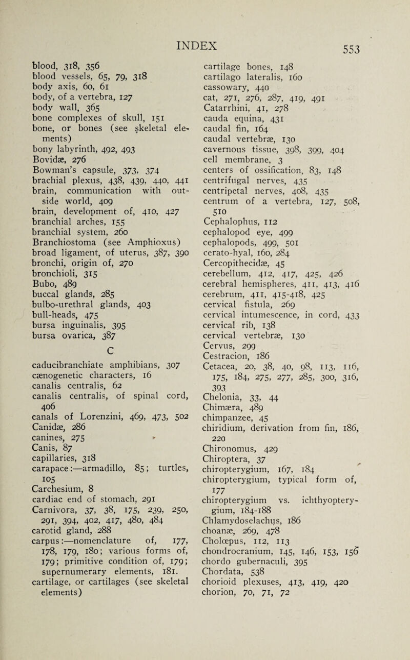 blood, 318, 356 blood vessels, 65, 79, 318 body axis, 60, 61 body, of a vertebra, 127 body wall, 365 bone complexes of skull, 151 bone, or bones (see skeletal ele¬ ments) bony labyrinth, 492, 493 Bovidae, 276 Bowman’s capsule, 373, 374 brachial plexus, 438, 439, 440, 441 brain, communication with out¬ side world, 409 brain, development of, 410, 427 branchial arches, 155 branchial system, 260 Branchiostoma (see Amphioxus) broad ligament, of uterus, 387, 390 bronchi, origin of, 270 bronchioli, 315 Bubo, 489 buccal glands, 285 bulbo-urethral glands, 403 bull-heads, 475 bursa inguinalis, 395 bursa ovarica, 387 C caducibranchiate amphibians, 307 caenogenetic characters, 16 canalis centralis, 62 canalis centralis, of spinal cord, 406 canals of Lorenzini, 469, 473, 502 Canidae, 286 canines, 275 Canis, 87 capillaries, 318 carapace :—armadillo, 85 ; turtles, 105 Carchesium, 8 cardiac end of stomach, 291 Carnivora, 37, 38, 175, 239, 250, 291, 394, 402, 417, 480, 484 carotid gland, 288 carpus :—nomenclature of, 177, 178, 179, 180; various forms of, 179; primitive condition of, 179; supernumerary elements, 181. cartilage, or cartilages (see skeletal elements) cartilage bones, 148 cartilago lateralis, 160 cassowary, 440 cat, 271, 276, 287, 419, 491 Catarrhini, 41, 278 cauda equina, 431 caudal fin, 164 caudal vertebrae, 130 cavernous tissue, 398, 399, 404 cell membrane, 3 centers of ossification, 83, 148 centrifugal nerves, 435 centripetal nerves, 408, 435 centrum of a vertebra, 127, 508, 5io Cephalophus, 112 cephalopod eye, 499 cephalopods, 499, 501 cerato-hyal, 160, 284 Cercopithecidae, 45 cerebellum, 412, 417, 425, 426 cerebral hemispheres, 411, 413, 416 cerebrum, 411, 415-418, 425 cervical fistula, 269 cervical intumescence, in cord, 433 cervical rib, 138 cervical vertebrae, 130 Cervus, 299 Cestracion, 186 Cetacea, 20, 38, 40, 98, 113, 116, 175, 184, 275, 277, 285, 300, 316, 393 Chelonia, 33, 44 Chimaera, 489 chimpanzee, 45 chiridium, derivation from fin, 186, 220 Chironomus, 429 Chiroptera, 37 chiropterygium, 167, 184 chiropterygium, typical form of, 177 chiropterygium vs. ichthyoptery- gium, 184-188 Chlamydoselachus, 186 choanae, 269, 478 Cholcepus, 112, 113 chondrocranium, 145, 146, 153, 156 chordo gubernaculi, 395 Chordata, 538 chorioid plexuses, 413, 419, 420 chorion, 70, 71, 72