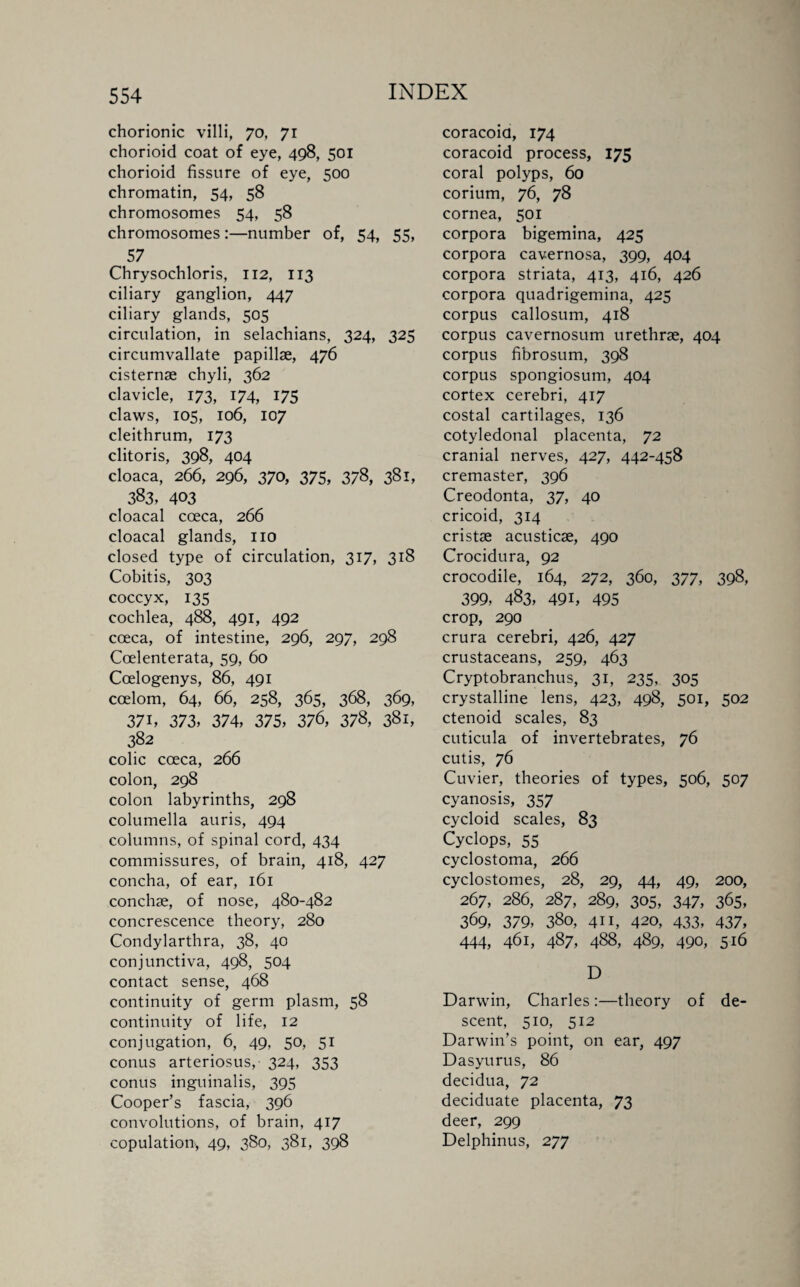chorionic villi, 70, 71 chorioid coat of eye, 498, 501 chorioid fissure of eye, 500 chromatin, 54, 58 chromosomes 54, 58 chromosomes :—number of, 54, 55, 57 Chrysochloris, 112, 113 ciliary ganglion, 447 ciliary glands, 505 circulation, in selachians, 324, 325 circumvallate papillae, 476 cisternae chyli, 362 clavicle, 173, 174, 175 claws, 105, 106, 107 cleithrum, 173 clitoris, 398, 404 cloaca, 266, 296, 370, 375, 378, 381, 383, 403 cloacal coeca, 266 cloacal glands, no closed type of circulation, 317, 318 Cobitis, 303 coccyx, 135 cochlea, 488, 491, 492 cceca, of intestine, 296, 297, 298 Coelenterata, 59, 60 Ccelogenys, 86, 491 ccelom, 64, 66, 258, 365, 368, 369, 37i, 373, 374, 375, 376, 378, 381, 382 colic cceca, 266 colon, 298 colon labyrinths, 298 columella auris, 494 columns, of spinal cord, 434 commissures, of brain, 418, 427 concha, of ear, 161 conchae, of nose, 480-482 concrescence theory, 280 Condylarthra, 38, 40 conjunctiva, 498, 504 contact sense, 468 continuity of germ plasm, 58 continuity of life, 12 conjugation, 6, 49, 50, 51 conus arteriosus,- 324, 353 conus inguinalis, 395 Cooper’s fascia, 396 convolutions, of brain, 417 copulation, 49, 380, 381, 398 coracoid, 174 coracoid process, 175 coral polyps, 60 corium, 76, 78 cornea, 501 corpora bigemina, 425 corpora cavernosa, 399, 404 corpora striata, 413, 416, 426 corpora quadrigemina, 425 corpus callosum, 418 corpus cavernosum urethrae, 404 corpus fibrosum, 398 corpus spongiosum, 404 cortex cerebri, 417 costal cartilages, 136 cotyledonal placenta, 72 cranial nerves, 427, 442-458 cremaster, 396 Creodonta, 37, 40 cricoid, 314 cristae acusticae, 490 Crocidura, 92 crocodile, 164, 272, 360, 377, 398, 399, 483, 491, 495 crop, 290 crura cerebri, 426, 427 crustaceans, 259, 463 Cryptobranchus, 31, 235, 305 crystalline lens, 423, 498, 501, 502 ctenoid scales, 83 cuticula of invertebrates, 76 cutis, 76 Cuvier, theories of types, 506, 507 cyanosis, 357 cycloid scales, 83 Cyclops, 55 cyclostoma, 266 cyclostomes, 28, 29, 44, 49, 200, 267, 286, 287, 289, 305, 347, 365, 369, 379, 380, 411, 420, 433, 437, 444, 461, 487, 488, 489, 490, 516 D Darwin, Charles:—theory of de¬ scent, 510, 512 Darwin’s point, on ear, 497 Dasyurus, 86 decidua, 72 deciduate placenta, 73 deer, 299 Delphinus, 277